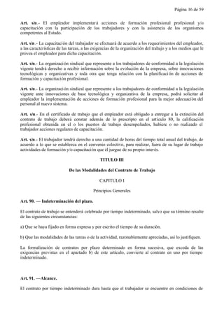 Página 16 de 59


Art. s/n.- El empleador implementar á acciones de formación profesional profesional y/o
capacitación con la participación de los trabajadores y con la asistencia de los organismos
competentes al Estado.

Art. s/n.- La capacitación del trabajador se efectuará de acuerdo a los requerimientos del empleador,
a las características de las tareas, a las exigencias de la organizaci ón del trabajo y a los medios que le
provea el empleador para dicha capacitación.

Art. s/n.- La organizaci ón sindical que represente a los trabajadores de conformidad a la legislación
vigente tendrá derecho a recibir información sobre la evolución de la empresa, sobre innovaciones
tecnológicas y organizativas y toda otra que tenga relación con la planificaci ón de acciones de
formación y capacitación profesional.

Art. s/n.- La organizaci ón sindical que represente a los trabajadores de conformidad a la legislación
vigente ante innovaciones de base tecnológica y organizativa de la empresa, podrá solicitar al
empleador la implementación de acciones de formación profesional para la mejor adecuación del
personal al nuevo sistema.

Art. s/n.- En el certificado de trabajo que el empleador está obligado a entregar a la extinción del
contrato de trabajo deberá constar además de lo prescripto en el artículo 80, la calificación
profesional obtenida en el o los puestos de trabajo desempeñados, hubiere o no realizado el
trabajador acciones regulares de capacitación.

Art. s/n.- El trabajador tendrá derecho a una cantidad de horas del tiempo total anual del trabajo, de
acuerdo a lo que se establezca en el convenio colectivo, para realizar, fuera de su lugar de trabajo
actividades de formación y/o capacitación que él juzgue de su propio interés.

                                              TITULO III

                            De las Modalidades del Contrato de Trabajo

                                              CAPITULO I

                                          Principios Generales

Art. 90. — Indeterminación del plazo.

El contrato de trabajo se entenderá celebrado por tiempo indeterminado, salvo que su término resulte
de las siguientes circunstancias:

a) Que se haya fijado en forma expresa y por escrito el tiempo de su duración.

b) Que las modalidades de las tareas o de la actividad, razonablemente apreciadas, así lo justifiquen.

La formalización de contratos por plazo determinado en forma sucesiva, que exceda de las
exigencias previstas en el apartado b) de este artículo, convierte al contrato en uno por tiempo
indeterminado.



Art. 91. —Alcance.

El contrato por tiempo indeterminado dura hasta que el trabajador se encuentre en condiciones de
 