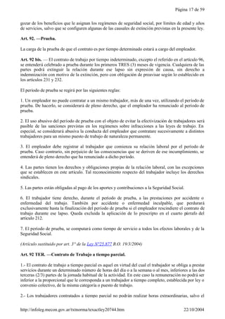 Página 17 de 59


gozar de los beneficios que le asignan los regímenes de seguridad social, por límites de edad y años
de servicios, salvo que se configuren algunas de las causales de extinción previstas en la presente ley.

Art. 92. —Prueba.

La carga de la prueba de que el contrato es por tiempo determinado estará a cargo del empleador.

Art. 92 bis. — El contrato de trabajo por tiempo indeterminado, excepto el referido en el artículo 96,
se entenderá celebrado a prueba durante los primeros TRES (3) meses de vigencia. Cualquiera de las
partes podrá extinguir la relación durante ese lapso sin expresión de causa, sin derecho a
indemnización con motivo de la extinción, pero con obligación de preavisar según lo establecido en
los artículos 231 y 232.

El período de prueba se regirá por las siguientes reglas:

1. Un empleador no puede contratar a un mismo trabajador, más de una vez, utilizando el período de
prueba. De hacerlo, se considerará de pleno derecho, que el empleador ha renunciado al período de
prueba.

2. El uso abusivo del período de prueba con el objeto de evitar la efectivización de trabajadores será
pasible de las sanciones previstas en los regímenes sobre infracciones a las leyes de trabajo. En
especial, se considerará abusiva la conducta del empleador que contratare sucesivamente a distintos
trabajadores para un mismo puesto de trabajo de naturaleza permanente.

3. El empleador debe registrar al trabajador que comienza su relación laboral por el período de
prueba. Caso contrario, sin perjuicio de las consecuencias que se deriven de ese incumplimiento, se
entenderá de pleno derecho que ha renunciado a dicho período.

4. Las partes tienen los derechos y obligaciones propias de la relación laboral, con las excepciones
que se establecen en este artículo. Tal reconocimiento respecto del trabajador incluye los derechos
sindicales.

5. Las partes están obligadas al pago de los aportes y contribuciones a la Seguridad Social.

6. El trabajador tiene derecho, durante el período de prueba, a las prestaciones por accidente o
enfermedad del trabajo. También por accidente o enfermedad inculpable, que perdurará
exclusivamente hasta la finalización del período de prueba si el empleador rescindiere el contrato de
trabajo durante ese lapso. Queda excluida la aplicación de lo prescripto en el cuarto párrafo del
artículo 212.

7. El período de prueba, se computará como tiempo de servicio a todos los efectos laborales y de la
Seguridad Social.

(Artículo sustituido por art. 3° de la Ley N°25.877 B.O. 19/3/2004)

Art. 92 TER. —Contrato de Trabajo a tiempo parcial.

1.- El contrato de trabajo a tiempo parcial es aquel en virtud del cual el trabajador se obliga a prestar
servicios durante un determinado número de horas del día o a la semana o al mes, inferiores a las dos
terceras (2/3) partes de la jornada habitual de la actividad. En este caso la remuneración no podrá ser
inferior a la proporcional que le corresponda a un trabajador a tiempo completo, establecida por ley o
convenio colectivo, de la misma categoría o puesto de trabajo.

2.- Los trabajadores contratados a tiempo parcial no podrán realizar horas extraordinarias, salvo el


http://infoleg.mecon.gov.ar/txtnorma/texactley20744.htm                                      22/10/2004
 