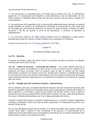 Página 18 de 59


caso del artículo 89 de la presente ley.

3.- Las cotizaciones a la seguridad social y las demás que se recauden con ésta, se efectuarán en
proporción a la remuneración del trabajador y serán unificadas en caso de pluriempleo. En este
último supuesto, el trabajador deberá elegir entre las obras sociales a las que aporte, a aquella a la
cual pertenecerá.

4.- Las prestaciones de la seguridad social se determinarán reglamentariamente teniendo en cuenta el
tiempo trabajado, los aportes y las contribuciones efectuadas. Las prestaciones de obra social serán
las adecuadas para una cobertura satisfactoria en materia de salud, aportando el Estado los fondos
necesarios a tal fin, de acuerdo al nivel de las prestaciones y conforme lo determine la
reglamentación.

5.- Los convenios colectivos de trabajo podrán establecer para los trabajadores a tiempo parcial
prioridad para ocupar las vacantes a tiempo completo que se produjeren en la empresa.

(Artículo incorporado por Art. 2° de la Ley 24.465 B.O. 28/3/1995)

                                              Capitulo II

                                  Del contrato de trabajo a plazo fijo

Art. 93. —Duración.

El contrato de trabajo a plazo fijo durará hasta el vencimiento del plazo convenido, no pudiendo
celebrarse por más de cinco (5) años.

Art. 94. —Deber de preavisar - Conversión del contrato. —Las partes deberán preavisar la
extinción del contrato con antelación no menor de un (1) mes ni mayor de dos (2), respecto de la
expiración del plazo convenido, salvo en aquellos casos en que el contrato sea por tiempo
determinado y su duración sea inferior a un (1) mes. Aquélla que lo omitiera, se entenderá que acepta
la conversión del mismo como de plazo indeterminado, salvo acto expreso de renovación de un plazo
igual o distinto del previsto originariamente, y sin perjuicio de lo dispuesto en el artículo 90, segunda
parte, de esta ley.

Art. 95. —Despido antes del vencimiento del plazo - Indemnización.

En los contratos a plazo fijo, el despido injustificado dispuesto antes del vencimiento del plazo, dará
derecho al trabajador, además de las indemnizaciones que correspondan por extinción del contrato en
tales condiciones, a la de daños y perjuicios provenientes del derecho común, la que se fijará en
función directa de los que justifique haber sufrido quien los alegue o los que, a falta de demostración,
fije el juez o tribunal prudencialmente, por la sola ruptura anticipada del contrato.

Cuando la extinción del contrato se produjere mediante preaviso, y estando el contrato íntegramente
cumplido, el trabajador recibirá una suma de dinero equivalente a la indemnización prevista en el
artículo 250 de esta ley.

En los casos del párrafo primero de este artículo, si el tiempo que faltare para cumplir el plazo del
contrato fuese igual o superior al que corresponda al de preaviso, el reconocimiento de la
indemnización por daño suplirá al que corresponde por omisión de éste, si el monto reconocido fuese
también igual o superior a los salarios del mismo.

                                            CAPITULO III
 