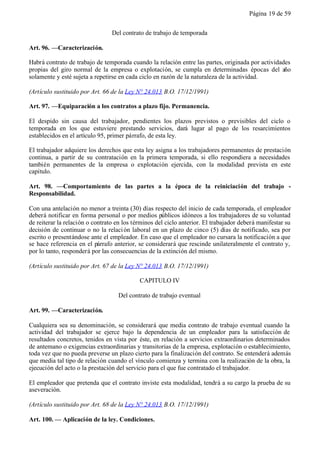 Página 19 de 59


                                 Del contrato de trabajo de temporada

Art. 96. —Caracterización.

Habrá contrato de trabajo de temporada cuando la relación entre las partes, originada por actividades
propias del giro normal de la empresa o explotación, se cumpla en determinadas épocas del año
solamente y esté sujeta a repetirse en cada ciclo en razón de la naturaleza de la actividad.

(Artículo sustituido por Art. 66 de la Ley N° 24.013 B.O. 17/12/1991)

Art. 97. —Equiparación a los contratos a plazo fijo. Permanencia.

El despido sin causa del trabajador, pendientes los plazos previstos o previsibles del ciclo o
temporada en los que estuviere prestando servicios, dará lugar al pago de los resarcimientos
establecidos en el artículo 95, primer párrafo, de esta ley.

El trabajador adquiere los derechos que esta ley asigna a los trabajadores permanentes de prestación
continua, a partir de su contratación en la primera temporada, si ello respondiera a necesidades
también permanentes de la empresa o explotación ejercida, con la modalidad prevista en este
capítulo.

Art. 98. —Comportamiento de las partes a la época de la reiniciación del trabajo -
Responsabilidad.

Con una antelación no menor a treinta (30) días respecto del inicio de cada temporada, el empleador
deberá notificar en forma personal o por medios públicos idóneos a los trabajadores de su voluntad
de reiterar la relación o contrato en los términos del ciclo anterior. El trabajador deberá manifestar su
decisión de continuar o no la relaci ón laboral en un plazo de cinco (5) días de notificado, sea por
escrito o presentándose ante el empleador. En caso que el empleador no cursara la notificación a que
se hace referencia en el párrafo anterior, se considerará que rescinde unilateralmente el contrato y,
por lo tanto, responderá por las consecuencias de la extinción del mismo.

(Artículo sustituido por Art. 67 de la Ley N° 24.013 B.O. 17/12/1991)

                                            CAPITULO IV

                                   Del contrato de trabajo eventual

Art. 99. —Caracterización.

Cualquiera sea su denominación, se considerará que media contrato de trabajo eventual cuando la
actividad del trabajador se ejerce bajo la dependencia de un empleador para la satisfacción de
resultados concretos, tenidos en vista por éste, en relación a servicios extraordinarios determinados
de antemano o exigencias extraordinarias y transitorias de la empresa, explotación o establecimiento,
toda vez que no pueda preverse un plazo cierto para la finalización del contrato. Se entenderá además
que media tal tipo de relación cuando el vínculo comienza y termina con la realización de la obra, la
ejecución del acto o la prestación del servicio para el que fue contratado el trabajador.

El empleador que pretenda que el contrato inviste esta modalidad, tendrá a su cargo la prueba de su
aseveración.

(Artículo sustituido por Art. 68 de la Ley N° 24.013 B.O. 17/12/1991)

Art. 100. — Aplicación de la ley. Condiciones.
 