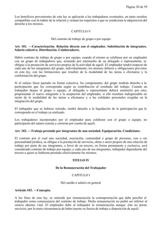 Página 20 de 59


Los beneficios provenientes de esta ley se aplicarán a los trabajadores eventuales, en tanto resulten
compatibles con la índole de la relación y reúnan los requisitos a que se condiciona la adquisición del
derecho a los mismos.

                                            CAPITULO V

                            Del contrato de trabajo de grupo o por equipo

Art. 101. —Caracterización. Relación directa con el empleador. Substitución de integrantes.
Salario colectivo. Distribución. Colaboradores.

Habrá contrato de trabajo de grupo o por equipo, cuando el mismo se celebrase por un empleador
con un grupo de trabajadores que, actuando por intermedio de un delegado o representante, se
obligue a la prestación de servicios propios de la actividad de aquél. El empleador tendrá respecto de
cada uno de los integrantes del grupo, individualmente, los mismos deberes y obligaciones previstos
en esta ley, con las limitaciones que resulten de la modalidad de las tareas a efectuarse y la
conformación del grupo.

Si el salario fuese pactado en forma colectiva, los componentes del grupo tendrán derecho a la
participación que les corresponda según su contribución al resultado del trabajo. Cuando un
trabajador dejase el grupo o equipo, el delegado o representante deberá sustituirlo por otro,
proponiendo el nuevo integrante a la aceptación del empleador, si ello resultare indispensable en
razón de la modalidad de las tareas a efectuarse y a las calidades personales exigidas en la
integración del grupo.

El trabajador que se hubiese retirado, tendrá derecho a la liquidación de la participación que le
corresponda en el trabajo ya realizado.

Los trabajadores incorporados por el empleador para colaborar con el grupo o equipo, no
participarán del salario común y correrán por cuenta de aquél.

Art. 102. —Trabajo prestado por integrantes de una sociedad. Equiparación. Condiciones.

El contrato por el cual una sociedad, asociación, comunidad o grupo de personas, con o sin
personalidad jurídica, se obligue a la prestación de servicios, obras o actos propios de una relación de
trabajo por parte de sus integrantes, a favor de un tercero, en forma permanente y exclusiva, será
considerado contrato de trabajo por equipo, y cada uno de sus integrantes, trabajador dependiente del
tercero a quien se hubieran prestado efectivamente los mismos.

                                             TITULO IV

                                De la Remuneración del Trabajador

                                            CAPITULO I

                                    Del sueldo o salario en general

Artículo 103. —Concepto.

A los fines de esta ley, se entiende por remuneración la contraprestación que debe percibir el
trabajador como consecuencia del contrato de trabajo. Dicha remuneración no podrá ser inferior al
salario mínimo vital. El empleador debe al trabajador la remuneración, aunque éste no preste
servicios, por la mera circunstancia de haber puesto su fuerza de trabajo a disposición de aquél.
 