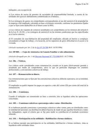 Página 22 de 59


trabajador, con excepción de:

a) Los retiros de socios de gerentes de sociedades de responsabilidad limitada, a cuenta de las
utilidades del ejercicio debidamente contabilizada en el balance;

b) Los reintegros de gastos sin comprobantes correspondientes al uso del automóvil de propiedad de
la empresa o del empleado, calculado en base a kilómetro recorrido, conforme los parámetros fijados
o que se fijen como deducibles en el futuro como la DGI;

c) Los viáticos de viajantes de comercio acreditados con comprobantes en los términos del artículo 6
de la Ley N. 24.241, y los reintegros de automóvil en las mismas condiciones que las especificadas
en el inciso anterior;

d) El comodato de casa-habitación del propiedad del empleador, ubicado en barrios o complejos
circundantes al lugar de trabajo, o la locación, en los supuestos de grave dificultad en el acceso a la
vivienda.

(Artículo sustituido por Art. 2 de la Ley N° 24.700 B.O. 14/10/1996)

Art. 105 BIS. — Cajas de Asistencia a la Canasta Familiar o vales alimentarios.

(Artículo derogado por Art. 1 del Decreto Nacional N° 773/1996 B.O. 16/7/1996).

Art. 106. —Viáticos.

Los viáticos serán considerados como remuneraci ón, excepto en la parte efectivamente gastada y
acreditada por medio de comprobantes, salvo lo que en particular dispongan los estatutos
profesionales y convenciones colectivas de trabajo.

Art. 107. —Remuneración en dinero.

Las remuneraciones que se fijen por las convenciones colectivas deberán expresarse, en su totalidad,
en dinero.

El empleador no podrá imputar los pagos en especies a más del veinte (20) por ciento del total de la
remuneración.

Art. 108. — Comisiones.

Cuando el trabajador sea remunerado en base a comisión, ésta se liquidará sobre las operaciones
concertadas.

Art. 109. — Comisiones colectivas o porcentajes sobre ventas - Distribución.

Si se hubiesen pactado comisiones o porcentajes colectivos sobre ventas, para ser distribuidos entre
la totalidad del personal, esa distribución deberá hacerse de modo tal que aquéllas beneficien a todos
los trabajadores, según el criterio que se fije para medir su contribución al resultado económico
obtenido.

Art. 110. — Participación en las utilidades - Habilitación o formas similares.

Si se hubiese pactado una participación en las utilidades, habilitación o formas similares, éstas se
liquidarán sobre utilidades netas.
 