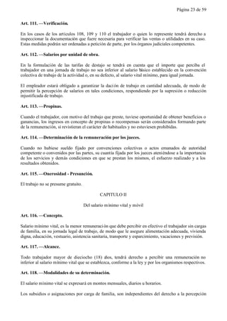 Página 23 de 59


Art. 111. —Verificación.

En los casos de los artículos 108, 109 y 110 el trabajador o quien lo represente tendrá derecho a
inspeccionar la documentación que fuere necesaria para verificar las ventas o utilidades en su caso.
Estas medidas podrán ser ordenadas a petición de parte, por los órganos judiciales competentes.

Art. 112. —Salarios por unidad de obra.

En la formulación de las tarifas de destajo se tendrá en cuenta que el importe que perciba el
trabajador en una jornada de trabajo no sea inferior al salario básico establecido en la convención
colectiva de trabajo de la actividad o, en su defecto, al salario vital mínimo, para igual jornada.

El empleador estará obligado a garantizar la daci ón de trabajo en cantidad adecuada, de modo de
permitir la percepción de salarios en tales condiciones, respondiendo por la supresión o reducción
injustificada de trabajo.

Art. 113. —Propinas.

Cuando el trabajador, con motivo del trabajo que preste, tuviese oportunidad de obtener beneficios o
ganancias, los ingresos en concepto de propinas o recompensas serán considerados formando parte
de la remuneración, si revistieran el carácter de habituales y no estuviesen prohibidas.

Art. 114. —Determinación de la remuneración por los jueces.

Cuando no hubiese sueldo fijado por convenciones colectivas o actos emanados de autoridad
competente o convenidos por las partes, su cuantía fijada por los jueces ateniéndose a la importancia
de los servicios y demás condiciones en que se prestan los mismos, el esfuerzo realizado y a los
resultados obtenidos.

Art. 115. —Onerosidad - Presunción.

El trabajo no se presume gratuito.

                                              CAPITULO II

                                     Del salario m ínimo vital y móvil

Art. 116. —Concepto.

Salario mínimo vital, es la menor remuneraci ón que debe percibir en efectivo el trabajador sin cargas
de familia, en su jornada legal de trabajo, de modo que le asegure alimentación adecuada, vivienda
digna, educación, vestuario, asistencia sanitaria, transporte y esparcimiento, vacaciones y previsión.

Art. 117. —Alcance.

Todo trabajador mayor de dieciocho (18) a       ños, tendrá derecho a percibir una remuneración no
inferior al salario mínimo vital que se establezca, conforme a la ley y por los organismos respectivos.

Art. 118. —Modalidades de su determinación.

El salario mínimo vital se expresará en montos mensuales, diarios u horarios.

Los subsidios o asignaciones por carga de familia, son independientes del derecho a la percepción
 