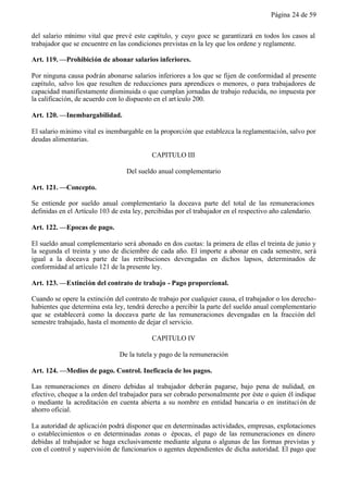 Página 24 de 59


del salario mínimo vital que prevé este capítulo, y cuyo goce se garantizará en todos los casos al
trabajador que se encuentre en las condiciones previstas en la ley que los ordene y reglamente.

Art. 119. —Prohibición de abonar salarios inferiores.

Por ninguna causa podrán abonarse salarios inferiores a los que se fijen de conformidad al presente
capítulo, salvo los que resulten de reducciones para aprendices o menores, o para trabajadores de
capacidad manifiestamente disminuida o que cumplan jornadas de trabajo reducida, no impuesta por
la calificación, de acuerdo con lo dispuesto en el art ículo 200.

Art. 120. —Inembargabilidad.

El salario mínimo vital es inembargable en la proporción que establezca la reglamentación, salvo por
deudas alimentarias.

                                           CAPITULO III

                                  Del sueldo anual complementario

Art. 121. —Concepto.

Se entiende por sueldo anual complementario la doceava parte del total de las remuneraciones
definidas en el Artículo 103 de esta ley, percibidas por el trabajador en el respectivo año calendario.

Art. 122. —Epocas de pago.

El sueldo anual complementario será abonado en dos cuotas: la primera de ellas el treinta de junio y
la segunda el treinta y uno de diciembre de cada año. El importe a abonar en cada semestre, será
igual a la doceava parte de las retribuciones devengadas en dichos lapsos, determinados de
conformidad al artículo 121 de la presente ley.

Art. 123. —Extinción del contrato de trabajo - Pago proporcional.

Cuando se opere la extinción del contrato de trabajo por cualquier causa, el trabajador o los derecho-
habientes que determina esta ley, tendrá derecho a percibir la parte del sueldo anual complementario
que se establecerá como la doceava parte de las remuneraciones devengadas en la fracción del
semestre trabajado, hasta el momento de dejar el servicio.

                                           CAPITULO IV

                                De la tutela y pago de la remuneración

Art. 124. —Medios de pago. Control. Ineficacia de los pagos.

Las remuneraciones en dinero debidas al trabajador deberán pagarse, bajo pena de nulidad, en
efectivo, cheque a la orden del trabajador para ser cobrado personalmente por éste o quien él indique
o mediante la acreditación en cuenta abierta a su nombre en entidad bancaria o en instituci ón de
ahorro oficial.

La autoridad de aplicación podrá disponer que en determinadas actividades, empresas, explotaciones
o establecimientos o en determinadas zonas o épocas, el pago de las remuneraciones en dinero
debidas al trabajador se haga exclusivamente mediante alguna o algunas de las formas previstas y
con el control y supervisión de funcionarios o agentes dependientes de dicha autoridad. El pago que
 