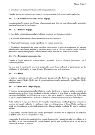 Página 25 de 59


se formalizare sin dicha supervisión podrá ser declarado nulo.

En todos los casos el trabajador podrá exigir que su remuneración le sea abonada en efectivo.

Art. 125. —Constancias bancarias. Prueba de pago.

La documentación obrante en el banco o la constancia que éste entregare al empleador constituirá
prueba suficiente del hecho de pago.

Art. 126. —Períodos de pago.

El pago de las remuneraciones deberá realizarse en uno de los siguientes períodos:

a) Al personal mensualizado, al vencimiento de cada mes calendario.

b) Al personal remunerado a jornal o por hora, por semana o quincena.

c) Al personal remunerado por pieza o medida, cada semana o quincena respecto de los trabajos
concluidos en los referidos períodos, y una suma proporcional al valor del resto del trabajo realizado,
pudiéndose retener como garantía una cantidad no mayor de la tercera parte de dicha suma.

Art. 127. —Remuneraciones accesorias.

Cuando se hayan estipulado remuneraciones accesorias, deberán abonarse juntamente con la
retribución principal.

En caso que la retribución accesoria comprenda como forma habitual la participación en las
utilidades o la habilitación, la época del pago deberá determinarse de antemano.

Art. 128. —Plazo.

El pago se efectuará una vez vencido el período que corresponda, dentro de los siguientes plazos
máximos: cuatro (4) días hábiles para la remuneración mensual o quincenal y tres (3) días hábiles
para la semanal.

Art. 129. —Días, horas y lugar de pago.

El pago de las remuneraciones deberá hacerse en días hábiles, en el lugar de trabajo y durante las
horas de prestación de servicios, quedando prohibido realizarlo en sitio donde se vendan mercaderías
o se expendan bebidas alcohólicas como negocio principal o accesorio, con excepción de los casos
en que el pago deba efectuarse a personas ocupadas en establecimientos que tengan dicho objeto.

Podrá realizarse el pago a un familiar del trabajador imposibilitado acreditado por una autorización
suscripta por aquél, pudiendo el empleador exigir la certificación de la firma. Dicha certificación
podrá ser efectuada por la autoridad administrativa laboral, judicial o policial del lugar o escribano
público.

El pago deberá efectuarse en los días y horas previamente señalados por el empleador. Por cada mes
no podrán fijarse m ás de seis (6) días de pago.

La autoridad de aplicación podrá autorizar a modo de excepción y atendiendo a las necesidades de la
actividad y a las características del vínculo laboral, que el pago pueda efectuarse en una mayor
cantidad de días que la indicada.
 