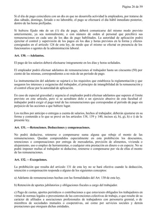 Página 26 de 59


Si el día de pago coincidiera con un día en que no desarrolla actividad la empleadora, por tratarse de
días sábado, domingo, feriado o no laborable, el pago se efectuará el día hábil inmediato posterior,
dentro de las horas prefijadas.

Si hubiera fijado más de un (1) día de pago, deberá comunicarse del mismo modo previsto
anteriormente, ya sea nominalmente, o con número de orden al personal que percibir á sus
remuneraciones en cada uno de los días de pago habilitados. La autoridad de aplicación podrá
ejercitar el control y supervisión de los pagos en los días y horas previstos en la forma y efectos
consignados en el artículo 124 de esta ley, de modo que el mismo se efectué en presencia de los
funcionarios o agentes de la administración laboral.

Art. 130. —Adelantos.

El pago de los salarios deberá efectuarse íntegramente en los días y horas señalados.

El empleador podrá efectuar adelantos de remuneraciones al trabajador hasta un cincuenta (50) por
ciento de las mismas, correspondientes a no más de un período de pago.

La instrumentación del adelanto se sujetar á a los requisitos que establezca la reglamentación y que
aseguren los intereses y exigencias del trabajador, el principio de intangibilidad de la remuneración y
el control eficaz por la autoridad de aplicación.

En caso de especial gravedad y urgencia el empleador podrá efectuar adelantos que superen el límite
previsto en este artículo, pero si se acreditare dolo o un ejercicio abusivo de esta facultad el
trabajador podrá exigir el pago total de las remuneraciones que correspondan al período de pago sin
perjuicio de las acciones a que hubiere lugar.

Los recibos por anticipo o entregas a cuenta de salarios, hechos al trabajador, deberán ajustarse en su
forma y contenido a lo que se prevé en los artículos 138, 139 y 140, incisos a), b), g), h) e i) de la
presente ley.

Art. 131. —Retenciones. Deducciones y compensaciones.

No podrá deducirse, retenerse o compensarse suma alguna que rebaje el monto de las
remuneraciones. Quedan comprendidos especialmente en esta prohibición los descuentos,
retenciones o compensaciones por entrega de mercaderías, provisión de alimentos, vivienda o
alojamiento, uso o empleo de herramientas, o cualquier otra prestación en dinero o en especie. No se
podrá imponer multas al trabajador ni deducirse, retenerse o compensarse por vía de ellas el monto
de las remuneraciones.

Art. 132. —Excepciones.

La prohibición que resulta del artículo 131 de esta ley no se hará efectiva cuando la deducción,
retención o compensación responda a alguno de los siguientes conceptos:

a) Adelanto de remuneraciones hechas con las formalidades del Art. 130 de esta ley.

b) Retención de aportes jubilatorios y obligaciones fiscales a cargo del trabajador.

c) Pago de cuotas, aportes periódicos o contribuciones a que estuviesen obligados los trabajadores en
virtud de normas legales o provenientes de las convenciones colectivas de trabajo, o que resulte de su
carácter de afiliados a asociaciones profesionales de trabajadores con personería gremial, o de
miembros de sociedades mutuales o cooperativas, así como por servicios sociales y demás
prestaciones que otorguen dichas entidades.
 