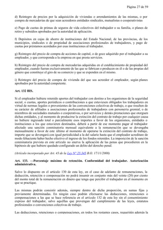 Página 27 de 59


d) Reintegro de precios por la adquisición de viviendas o arrendamientos de las mismas, o por
compra de mercaderías de que sean acreedores entidades sindicales, mutualistas o cooperativistas

e) Pago de cuotas de primas de seguros de vida colectivos del trabajador o su familia, o planes de
retiro y subsidios aprobados por la autoridad de aplicación.

f) Depósitos en cajas de ahorro de instituciones del Estado Nacional, de las provincias, de los
municipios, sindicales o de propiedad de asociaciones profesionales de trabajadores, y pago de
cuotas por préstamos acordados por esas instituciones al trabajador.

g) Reintegro del precio de compra de acciones de capital, o de goce adquirido por el trabajador a su
empleador, y que corresponda a la empresa en que presta servicios.

h) Reintegro del precio de compra de mercaderías adquiridas en el establecimiento de propiedad del
empleador, cuando fueran exclusivamente de las que se fabrican o producen en él o de las propias del
género que constituye el giro de su comercio y que se expenden en el mismo.

i) Reintegro del precio de compra de vivienda del que sea acreedor el empleador, según planes
aprobados por la autoridad competente.

Art. 132 BIS.

Si el empleador hubiere retenido aportes del trabajador con destino a los organismos de la seguridad
social, o cuotas, aportes periódicos o contribuciones a que estuviesen obligados los trabajadores en
virtud de normas legales o provenientes de las convenciones colectivas de trabajo, o que resulten de
su carácter de afiliados a asociaciones profesionales de trabajadores con personería gremial, o de
miembros de sociedades mutuales o cooperativas, o por servicios y demás prestaciones que otorguen
dichas entidades, y al momento de producirse la extinción del contrato de trabajo por cualquier causa
no hubiere ingresado total o parcialmente esos importes a favor de los organismos, entidades o
instituciones a los que estuvieren destinados, deberá a partir de ese momento pagar al trabajador
afectado una sanción conminatoria mensual equivalente a la remuneración que se devengaba
mensualmente a favor de este último al momento de operarse la extinción del contrato de trabajo,
importe que se devengará con igual periodicidad a la del salario hasta que el empleador acreditare de
modo fehaciente haber hecho efectivo el ingreso de los fondos retenidos. La imposición de la sanción
conminatoria prevista en este artículo no enerva la aplicación de las penas que procedieren en la
hipótesis de que hubiere quedado configurado un delito del derecho penal.

(Artículo incorporado por Art. 43 de la Ley N° 25.345 B.O. 17/11/2000)

Art. 133. —Porcentaje máximo de retención. Conformidad del trabajador. Autorización
administrativa.

Salvo lo dispuesto en el artículo 130 de esta ley, en el caso de adelanto de remuneraciones, la
deducción, retención o compensación no podrá insumir en conjunto más del veinte (20) por ciento
del monto total de la remuneración en dinero que tenga que percibir el trabajador en el momento en
que se practique.

Las mismas podrán consistir además, siempre dentro de dicha proporción, en sumas fijas y
previamente determinadas. En ningún caso podrán efectuarse las deducciones, retenciones o
compensaciones a las que se hace referencia en el artículo 132 de esta ley sin el consentimiento
expreso del trabajador, salvo aquéllas que provengan del cumplimiento de las leyes, estatutos
profesionales o convenciones colectivas de trabajo.

Las deducciones, retenciones o compensaciones, en todos los restantes casos, requerirán además la
 