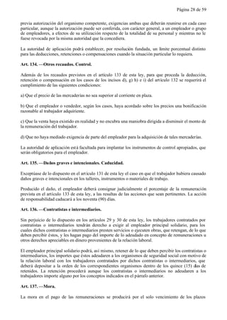 Página 28 de 59


previa autorización del organismo competente, exigencias ambas que deberán reunirse en cada caso
particular, aunque la autorización puede ser conferida, con carácter general, a un empleador o grupo
de empleadores, a efectos de su utilización respecto de la totalidad de su personal y mientras no le
fuese revocada por la misma autoridad que la concediera.

La autoridad de aplicación podrá establecer, por resolución fundada, un límite porcentual distinto
para las deducciones, retenciones o compensaciones cuando la situación particular lo requiera.

Art. 134. —Otros recaudos. Control.

Además de los recaudos previstos en el artículo 133 de esta ley, para que proceda la deducción,
retención o compensación en los casos de los incisos d), g) h) e i) del art ículo 132 se requerirá el
cumplimiento de las siguientes condiciones:

a) Que el precio de las mercaderías no sea superior al corriente en plaza.

b) Que el empleador o vendedor, según los casos, haya acordado sobre los precios una bonificación
razonable al trabajador adquiriente.

c) Que la venta haya existido en realidad y no encubra una maniobra dirigida a disminuir el monto de
la remuneración del trabajador.

d) Que no haya mediado exigencia de parte del empleador para la adquisición de tales mercaderías.

La autoridad de aplicación est á facultada para implantar los instrumentos de control apropiados, que
serán obligatorios para el empleador.

Art. 135. —Daños graves e intencionales. Caducidad.

Exceptúase de lo dispuesto en el art ículo 131 de esta ley el caso en que el trabajador hubiera causado
daños graves e intencionales en los talleres, instrumentos o materiales de trabajo.

Producido el daño, el empleador deberá consignar judicialmente el porcentaje de la remuneración
prevista en el artículo 133 de esta ley, a las resultas de las acciones que sean pertinentes. La acción
de responsabilidad caducará a los noventa (90) días.

Art. 136. —Contratistas e intermediarios.

Sin perjuicio de lo dispuesto en los artículos 29 y 30 de esta ley, los trabajadores contratados por
contratistas o intermediarios tendrán derecho a exigir al empleador principal solidario, para los
cuales dichos contratistas o intermediarios presten servicios o ejecuten obras, que retengan, de lo que
deben percibir éstos, y les hagan pago del importe de lo adeudado en concepto de remuneraciones u
otros derechos apreciables en dinero provenientes de la relación laboral.

El empleador principal solidario podrá, así mismo, retener de lo que deben percibir los contratistas o
intermediarios, los importes que éstos adeudaren a los organismos de seguridad social con motivo de
la relación laboral con los trabajadores contratados por dichos contratistas o intermediarios, que
deberá depositar a la orden de los correspondientes organismos dentro de los quince (15) días de
retenidos. La retención procederá aunque los contratistas o intermediarios no adeudaren a los
trabajadores importe alguno por los conceptos indicados en el párrafo anterior.

Art. 137. —Mora.

La mora en el pago de las remuneraciones se producirá por el solo vencimiento de los plazos
 