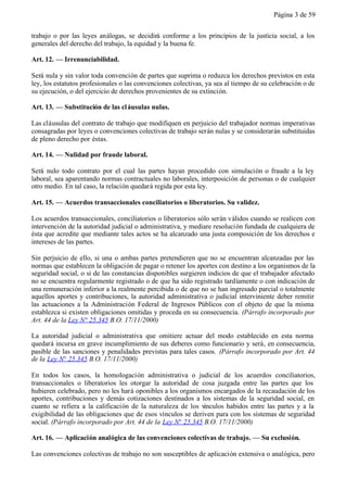 Página 3 de 59


trabajo o por las leyes análogas, se decidirá conforme a los principios de la justicia social, a los
generales del derecho del trabajo, la equidad y la buena fe.

Art. 12. — Irrenunciabilidad.

Será nula y sin valor toda convención de partes que suprima o reduzca los derechos previstos en esta
ley, los estatutos profesionales o las convenciones colectivas, ya sea al tiempo de su celebración o de
su ejecución, o del ejercicio de derechos provenientes de su extinción.

Art. 13. — Substitución de las cl áusulas nulas.

Las cláusulas del contrato de trabajo que modifiquen en perjuicio del trabajador normas imperativas
consagradas por leyes o convenciones colectivas de trabajo serán nulas y se considerarán substituidas
de pleno derecho por éstas.

Art. 14. — Nulidad por fraude laboral.

Será nulo todo contrato por el cual las partes hayan procedido con simulación o fraude a la ley
laboral, sea aparentando normas contractuales no laborales, interposición de personas o de cualquier
otro medio. En tal caso, la relación quedará regida por esta ley.

Art. 15. — Acuerdos transaccionales conciliatorios o liberatorios. Su validez.

Los acuerdos transaccionales, conciliatorios o liberatorios sólo serán válidos cuando se realicen con
intervención de la autoridad judicial o administrativa, y mediare resolución fundada de cualquiera de
ésta que acredite que mediante tales actos se ha alcanzado una justa composición de los derechos e
intereses de las partes.

Sin perjuicio de ello, si una o ambas partes pretendieren que no se encuentran alcanzadas por las
normas que establecen la obligación de pagar o retener los aportes con destino a los organismos de la
seguridad social, o si de las constancias disponibles surgieren indicios de que el trabajador afectado
no se encuentra regularmente registrado o de que ha sido registrado tardíamente o con indicación de
una remuneración inferior a la realmente percibida o de que no se han ingresado parcial o totalmente
aquellos aportes y contribuciones, la autoridad administrativa o judicial interviniente deber remitir
las actuaciones a la Administración Federal de Ingresos Públicos con el objeto de que la misma
establezca si existen obligaciones omitidas y proceda en su consecuencia. (Párrafo incorporado por
Art. 44 de la Ley N° 25.345 B.O. 17/11/2000)

La autoridad judicial o administrativa que omitiere actuar del modo establecido en esta norma
quedará incursa en grave incumplimiento de sus deberes como funcionario y será, en consecuencia,
pasible de las sanciones y penalidades previstas para tales casos. (Párrafo incorporado por Art. 44
de la Ley N° 25.345 B.O. 17/11/2000)

En todos los casos, la homologación administrativa o judicial de los acuerdos conciliatorios,
transaccionales o liberatorios les otorgar la autoridad de cosa juzgada entre las partes que los
hubieren celebrado, pero no les hará oponibles a los organismos encargados de la recaudación de los
aportes, contribuciones y demás cotizaciones destinados a los sistemas de la seguridad social, en
cuanto se refiera a la calificación de la naturaleza de los vínculos habidos entre las partes y a la
exigibilidad de las obligaciones que de esos vínculos se deriven para con los sistemas de seguridad
social. (Párrafo incorporado por Art. 44 de la Ley N° 25.345 B.O. 17/11/2000)

Art. 16. — Aplicación analógica de las convenciones colectivas de trabajo. — Su exclusión.

Las convenciones colectivas de trabajo no son susceptibles de aplicación extensiva o analógica, pero
 