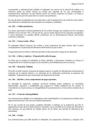 Página 30 de 59


correspondan a indemnizaciones debidas al trabajador con motivo de la relación de trabajo o su
extinción, podrá ser hecho constar en recibos por separado de los que correspondan a
remuneraciones ordinarias, los que deberán reunir los mismos requisitos en cuanto a su forma y
contenido que los previstos para éstos en cuanto sean pertinentes.

En caso de optar el empleador por un recibo único o por la agrupación en un recibo de varios rubros,
éstos deberán ser debidamente discriminados en conceptos y cantidades.

Art. 142. —Validez probatoria.

Los jueces apreciarán la eficacia probatoria de los recibos de pago, por cualquiera de los conceptos
referidos en los artículos 140 y 141 de esta ley, que no reúnan algunos de los requisitos consignados,
o cuyas menciones no guarden debida correlación con la documentación laboral, previsional,
comercial y tributaria.

Art. 143. —Conservación - Plazo.

El empleador deberá conservar los recibos y otras constancias de pago durante todo el plazo
correspondiente a la prescripción liberatoria del beneficio de que se trate.

El pago hecho por un último o ulteriores períodos no hace presumir el pago de los anteriores.

Art. 144. —Libros y registros - Exigencia del recibo de pago.

La firma que se exigiera al trabajador en libros, planillas o documentos similares no excluye el
otorgamiento de los recibos de pago con el contenido y formalidades previstas en esta ley.

Art. 145. —Renuncia. Nulidad.

El recibo no debe contener renuncias de ninguna especie, ni puede ser utilizado para instrumentar la
extinción de la relación laboral o la alteración de la calificación profesional en perjuicio del
trabajador. Toda mención que contravenga esta disposición será nula.

Art. 146. —Recibos y otros comprobantes de pago especiales.

La autoridad de aplicación, mediante resolución fundada, podrá establecer, en actividades
determinadas, requisitos o modalidades que aseguren la validez probatoria de los recibos, la
veracidad de sus enunciaciones, la intangibilidad de la remuneración y el más eficaz contralor de su
pago.

Art. 147. —Cuota de embargabilidad.

Las remuneraciones debidas a los trabajadores serán inembargables en la proporción resultante de la
aplicación del artículo 120, salvo por deudas alimentarias.

En lo que exceda de este monto, quedarán afectadas a embargo en la proporción que fije la
reglamentación que dicte el Poder Ejecutivo Nacional, con la salvedad de las cuotas por alimentos o
litis expensas, las que deberán ser fijadas dentro de los límites que permita la subsistencia del
alimentante.

Art. 148. —Cesión.

Las remuneraciones que deba percibir el trabajador, las asignaciones familiares y cualquier otro
 