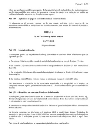 Página 31 de 59


rubro que configuren créditos emergentes de la relación laboral, incluyéndose las indemnizaciones
que le fuesen debidas con motivo del contrato o relación de trabajo o su extinción no podrán ser
cedidas ni afectadas a terceros por derecho o título alguno.

Art. 149. —Aplicación al pago de indemnizaciones u otros beneficios.

Lo dispuesto en el presente capítulo, en lo que resulte aplicable, regirá respecto de las
indemnizaciones debidas al trabajador o sus derecho-habientes, con motivo del contrato de trabajo o
de su extinción.

                                            TITULO V

                                De las Vacaciones y otras Licencias

                                            CAPITULO I

                                          Régimen General

Art. 150. —Licencia ordinaria.

El trabajador gozará de un período mínimo y continuado de descanso anual remunerado por los
siguientes plazos:

a) De catorce (14) días corridos cuando la antigüedad en el empleo no exceda de cinco (5) años.

b) De veintiún (21) días corridos cuando siendo la antigüedad mayor de cinco (5) años no exceda de
diez (10).

c) De veintiocho (28) días corridos cuando la antigüedad siendo mayor de diez (10) años no exceda
de veinte (20).

d) De treinta y cinco (35) días corridos cuando la antigüedad exceda de veinte (20) años.

Para determinar la extensión de las vacaciones atendiendo a la antigüedad en el empleo, se
computará como tal aquélla que tendría el trabajador al 31 de diciembre del año que correspondan las
mismas.

Art. 151. —Requisitos para su goce. Comienzo de la licencia.

El trabajador, para tener derecho cada año al beneficio establecido en el art ículo 150 de esta ley,
deberá haber prestado servicios durante la mitad, como mínimo, de los días hábiles comprendidos en
el año calendario o aniversario respectivo.

A este efecto se computarán como hábiles los días feriados en que el trabajador debiera normalmente
prestar servicios.

La licencia comenzará en día lunes o el siguiente hábil si aquél fuese feriado. Tratándose de
trabajadores que presten servicios en días inhábiles, las vacaciones deberán comenzar al día siguiente
a aquél en que el trabajador gozare del descanso semanal o el subsiguiente hábil si aquél fuese
feriado.

Para gozar de este beneficio no se requerirá antigüedad mínima en el empleo.
 