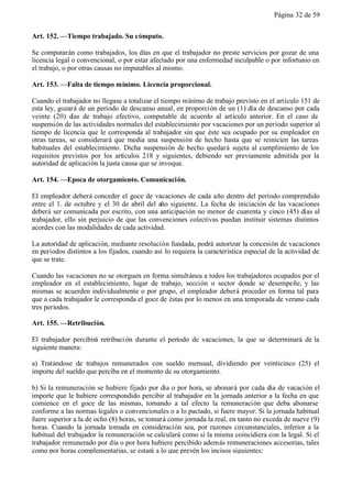 Página 32 de 59


Art. 152. —Tiempo trabajado. Su cómputo.

Se computarán como trabajados, los días en que el trabajador no preste servicios por gozar de una
licencia legal o convencional, o por estar afectado por una enfermedad inculpable o por infortunio en
el trabajo, o por otras causas no imputables al mismo.

Art. 153. —Falta de tiempo mínimo. Licencia proporcional.

Cuando el trabajador no llegase a totalizar el tiempo mínimo de trabajo previsto en el artículo 151 de
esta ley, gozará de un período de descanso anual, en proporción de un (1) día de descanso por cada
veinte (20) d de trabajo efectivo, computable de acuerdo al artículo anterior. En el caso de
               ías
suspensión de las actividades normales del establecimiento por vacaciones por un período superior al
tiempo de licencia que le corresponda al trabajador sin que éste sea ocupado por su empleador en
otras tareas, se considerará que media una suspensión de hecho hasta que se reinicien las tareas
habituales del establecimiento. Dicha suspensión de hecho quedará sujeta al cumplimiento de los
requisitos previstos por los artículos 218 y siguientes, debiendo ser previamente admitida por la
autoridad de aplicación la justa causa que se invoque.

Art. 154. —Epoca de otorgamiento. Comunicación.

El empleador deberá conceder el goce de vacaciones de cada año dentro del período comprendido
entre el 1. de octubre y el 30 de abril del año siguiente. La fecha de iniciación de las vacaciones
deberá ser comunicada por escrito, con una anticipación no menor de cuarenta y cinco (45) días al
trabajador, ello sin perjuicio de que las convenciones colectivas puedan instituir sistemas distintos
acordes con las modalidades de cada actividad.

La autoridad de aplicación, mediante resolución fundada, podrá autorizar la concesión de vacaciones
en períodos distintos a los fijados, cuando así lo requiera la característica especial de la actividad de
que se trate.

Cuando las vacaciones no se otorguen en forma simultánea a todos los trabajadores ocupados por el
empleador en el establecimiento, lugar de trabajo, sección o sector donde se desempeñe, y las
mismas se acuerden individualmente o por grupo, el empleador deberá proceder en forma tal para
que a cada trabajador le corresponda el goce de éstas por lo menos en una temporada de verano cada
tres períodos.

Art. 155. —Retribución.

El trabajador percibirá retribuci ón durante el período de vacaciones, la que se determinará de la
siguiente manera:

a) Tratándose de trabajos remunerados con sueldo mensual, dividiendo por veinticinco (25) el
importe del sueldo que perciba en el momento de su otorgamiento.

b) Si la remuneración se hubiere fijado por día o por hora, se abonará por cada día de vacación el
importe que le hubiere correspondido percibir al trabajador en la jornada anterior a la fecha en que
comience en el goce de las mismas, tomando a tal efecto la remuneración que deba abonarse
conforme a las normas legales o convencionales o a lo pactado, si fuere mayor. Si la jornada habitual
fuere superior a la de ocho (8) horas, se tomará como jornada la real, en tanto no exceda de nueve (9)
horas. Cuando la jornada tomada en consideración sea, por razones circunstanciales, inferior a la
habitual del trabajador la remuneración se calculará como si la misma coincidiera con la legal. Si el
trabajador remunerado por día o por hora hubiere percibido además remuneraciones accesorias, tales
como por horas complementarias, se estará a lo que prevén los incisos siguientes:
 