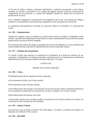Página 33 de 59


c) En caso de salario a destajo, comisiones individuales o colectivas, porcentajes u otras formas
variables, de acuerdo al promedio de los sueldos devengados durante el año que corresponda al
otorgamiento de las vacaciones o, a opción del trabajador, durante los últimos seis (6) meses de
prestación de servicios.

d) Se entenderá integrando la remuneración del trabajador todo lo que éste perciba por trabajos
ordinarios o extraordinarios, bonificación por antigüedad u otras remuneraciones accesorias.

La retribución correspondiente al período de vacaciones deberá ser satisfecha a la iniciación del
mismo.

Art. 156. —Indemnización.

Cuando por cualquier causa se produjera la extinción del contrato de trabajo, el trabajador tendrá
derecho a percibir una indemnización equivalente al salario correspondiente al período de descanso
proporcional a la fracción del año trabajada.

Si la extinción del contrato de trabajo se produjera por muerte del trabajador, los causa-habientes del
mismo tendrán derecho a percibir la indemnización prevista en el presente artículo.

Art. 157. —Omisión del otorgamiento.

Si vencido el plazo para efectuar la comunicación al trabajador de la fecha de comienzo de sus
vacaciones, el empleador no la hubiere practicado, aquél hará uso de ese derecho previa notificación
fehaciente de ello, de modo que aquéllas concluyan antes del 31 de mayo.

                                              CAPITULO II

                                  Régimen de las licencias especiales

Art. 158. —Clases.

El trabajador gozará de las siguientes licencias especiales:

a) Por nacimiento de hijo, dos (2) días corridos.

b) Por matrimonio, diez (10) días corridos.

c) Por fallecimiento del cónyuge o de la persona con la cual estuviese unido en aparente matrimonio,
en las condiciones establecidas en la presente ley; de hijo o de padres, tres (3) días corridos.

d) Por fallecimiento de hermano, un (1) día.

e) Para rendir examen en la enseñanza media o universitaria, dos (2) días corridos por examen, con
un máximo de diez (10) días por año calendario.

Art. 159. —Salario. Cálculo.

Las licencias a que se refiere el artículo 158 serán pagas, y el salario se calculará con arreglo a lo
dispuesto en el artículo 155 de esta ley.

Art. 160. —Día hábil.
 