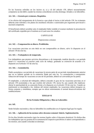 Página 34 de 59


En las licencias referidas en los incisos a), c) y d) del artículo 158, deberá necesariamente
computarse un día hábil, cuando las mismas coincidieran con días domingo, feriados o no laborables.

Art. 161. —Licencia por exámenes. Requisitos.

A los efectos del otorgamiento de la licencia a que alude el inciso e) del artículo 158, los exámenes
deberán estar referidos a los planes de enseñanza oficiales o autorizados por organismo provincial o
nacional competente.

El beneficiario deberá acreditar ante el empleador haber rendido el examen mediante la presentación
del certificado expedido por el instituto en el cual curse los estudios.

                                           CAPITULO III

                                       Disposiciones comunes

Art. 162. —Compensación en dinero. Prohibición.

Las vacaciones previstas en este título no son compensables en dinero, salvo lo dispuesto en el
artículo 156 de esta ley.

Art. 163. —Trabajadores de temporada.

Los trabajadores que presten servicios discontinuos o de temporada, tendrán derecho a un período
anual d e vacaciones al concluir cada ciclo de trabajo, graduada su extensión de acuerdo a lo
dispuesto en el artículo 153 de esta ley.

Art. 164. —Acumulación.

Podrá acumularse a un período de vacaciones la tercera parte de un per íodo inmediatamente anterior
que no se hubiere gozado en la extensión fijada por esta ley. La acumulación y consiguiente
reducción del tiempo de vacaciones en uno de los períodos, deberá ser convenida por las partes.

El empleador, a solicitud del trabajador, deberá conceder el goce de las vacaciones previstas en el
artículo 150 acumuladas a las que resulten del artículo 158, inciso b), aun cuando ello implicase
alterar la oportunidad de su concesión frente a lo dispuesto en el artículo 154 de esta ley. Cuando un
matrimonio se desempeñe a las órdenes del mismo empleador, las vacaciones deben otorgarse en
forma conjunta y simultánea, siempre que no afecte notoriamente el normal desenvolvimiento del
establecimiento.

                                            TITULO VI

                        De los Feriados Obligatorios y Días no Laborables

Art. 165.

Serán feriados nacionales y días no laborables los establecidos en el régimen legal que los regule.

Art. 166. —Aplicación de las normas sobre descanso semanal. Salario. Suplementación.

En los días feriados nacionales rigen las normas legales sobre el descanso dominical. En dichos días
los trabajadores que no gozaren de la remuneración respectiva percibirán el salario correspondiente a
los mismos, aún cuando coincidan en domingo.
 