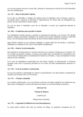 Página 35 de 59


En caso que presten servicios en tales días, cobrarán la remuneración normal de los días laborables
más una cantidad igual.

Art. 167. —Días no laborables. Opción.

En los días no laborables, el trabajo será optativo para el empleador, salvo en bancos, seguros y
actividades afines, conforme lo determine la reglamentación. En dichos días, los trabajadores que
presten servicio, percibirán el salario simple.

En caso de optar el empleador como día no laborable, el jornal será igualmente abonado al
trabajador.

Art. 168. —Condiciones para percibir el salario.

Los trabajadores tendrán derecho a percibir la remuneración indicada en el artículo 166, párrafo
primero, siempre que hubiesen trabajado a las órdenes de un mismo empleador cuarenta y ocho (48)
horas o seis (6) jornadas dentro del término de diez (10) días hábiles anteriores al feriado.

Igual derecho tendrán los que hubiesen trabajado la víspera hábil del día feriado y continuaran
trabajando en cualquiera de los cinco (5) días hábiles subsiguientes.

Art. 169. —Salario. Su determinación.

Para liquidar las remuneraciones se tomará como base de su cálculo lo dispuesto en el artículo 155.
Si se tratase de personal a destajo, se tomará como salario base el promedio de lo percibido en los
seis (6) días de trabajo efectivo inmediatamente anteriores al feriado, o el que corresponde al menor
número de días trabajados.

En el caso de trabajadores remunerados por otra forma variable, la determinación se efectuará
tomando como base el promedio percibido en los treinta (30) días inmediatamente anteriores al
feriado.

Art. 170. —Caso de accidente o enfermedad.

En caso de accidente o enfermedad, los salarios correspondientes a los días feriados se liquidarán de
acuerdo a los artículos 166 y 167 de esta ley.

Art. 171. —Trabajo a domicilio.

Los estatutos profesionales y las convenciones colectivas de trabajo regularán las condiciones que
debe reunir el trabajador y la forma del cálculo del salario en el caso del trabajo a domicilio.

                                           TITULO VII

                                       Trabajo de Mujeres

                                           CAPITULO I

                                      Disposiciones Generales

Art. 172. —Capacidad. Prohibición de trato discriminatorio.

La mujer podrá celebrar toda clase de contrato de trabajo, no pudiendo consagrarse por las
 