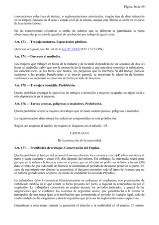 Página 36 de 59


convenciones colectivas de trabajo, o reglamentaciones autorizadas, ningún tipo de discriminación
en su empleo fundada en el sexo o estado civil de la misma, aunque este último se altere en el curso
de la relación laboral.

En las convenciones colectivas o tarifas de salarios que se elaboren se garantizará la plena
observancia del principio de igualdad de retribución por trabajo de igual valor.

Art. 173. —Trabajo nocturno. Espectáculos públicos.

(Artículo derogado por Art. 26 de la Ley N° 24.013 B.O. 17/12/1991)

Art. 174. —Descanso al mediodía.

Las mujeres que trabajen en horas de la mañana y de la tarde dispondr án de un descanso de dos (2)
horas al mediodía, salvo que por la extensión de la jornada a que estuviese sometida la trabajadora,
las características de las tareas que realice, los perjuicios que la interrupción del trabajo pudiese
ocasionar a las propias beneficiarias o al interés general, se autorizare la adopción de horarios
continuos, con supresión o reducción de dicho período de descanso.

Art. 175. —Trabajo a domicilio. Prohibición.

Queda prohibido encargar la ejecución de trabajos a domicilio a mujeres ocupadas en algún local u
otra dependencia en la empresa.

Art. 176. —Tareas penosas, peligrosas o insalubres. Prohibición.

Queda prohibido ocupar a mujeres en trabajos que revistan carácter penoso, peligroso o insalubre.

La reglamentación determinará las industrias comprendidas en esta prohibición.

Regirá con respecto al empleo de mujeres lo dispuesto en el artículo 195.

                                            CAPITULO II

                                   De la protección de la maternidad

Art. 177. —Prohibición de trabajar. Conservación del Empleo.

Queda prohibido el trabajo del personal femenino durante los cuarenta y cinco (45) días anteriores al
parto y hasta cuarenta y cinco (45) días después del mismo. Sin embargo, la interesada podrá optar
por que se le reduzca la licencia anterior al parto, que en tal caso no podrá ser inferior a treinta (30)
días; el resto del período total de licencia se acumulará al período de descanso posterior al parto. En
caso de nacimiento pre-término se acumulará al descanso posterior todo el lapso de licencia que no
se hubiere gozado antes del parto, de modo de completar los noventa (90) días.

La trabajadora deberá comunicar fehacientemente su embarazo al empleador, con presentación de
certificado médico en el que conste la fecha presunta del parto, o requerir su comprobación por el
empleador. La trabajadora conservará su empleo durante los períodos indicados, y gozará de las
asignaciones que le confieren los sistemas de seguridad social, que garantizarán a la misma la
percepción de una suma igual a la retribución que corresponda al período de licencia legal, todo de
conformidad con las exigencias y demás requisitos que prevean las reglamentaciones respectivas.

Garantízase a toda mujer durante la gestación el derecho a la estabilidad en el empleo. El mismo
 