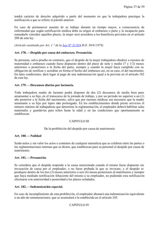 Página 37 de 59


tendrá carácter de derecho adquirido a partir del momento en que la trabajadora practique la
notificación a que se refiere el párrafo anterior.

En caso de permanecer ausente de su trabajo durante un tiempo mayor, a consecuencia de
enfermedad que según certificación médica deba su origen al embarazo o parto y la incapacite para
reanudarlo vencidos aquellos plazos, la mujer será acreedora a los beneficios previstos en el artículo
208 de esta ley.

(Artículo sustituido por Art. 1 ° de la Ley N° 21.824 B.O. 30/6//1978)

Art. 178. —Despido por causa del embarazo. Presunción.

Se presume, salvo prueba en contrario, que el despido de la mujer trabajadora obedece a razones de
maternidad o embarazo cuando fuese dispuesto dentro del plazo de siete y medio (7 y 1/2) meses
anteriores o posteriores a la fecha del parto, siempre y cuando la mujer haya cumplido con su
obligación de notificar y acreditar en forma el hecho del embarazo así, en su caso, el del nacimiento.
En tales condiciones, dará lugar al pago de una indemnizaci ón igual a la prevista en el artículo 182
de esta ley.

Art. 179. —Descansos diarios por lactancia.

Toda trabajadora madre de lactante podrá disponer de dos (2) descansos de media hora para
amamantar a su hijo, en el transcurso de la jornada de trabajo, y por un período no superior a un (1)
año posterior a la fecha del nacimiento, salvo que por razones médicas sea necesario que la madre
amamante a su hijo por lapso más prolongado. En los establecimientos donde preste servicios el
número mínimo de trabajadoras que determine la reglamentación, el empleador deberá habilitar salas
maternales y guarderías para niños hasta la edad y en las condiciones que oportunamente se
establezcan.

                                            CAPITULO III

                       De la prohibición del despido por causa de matrimonio

Art. 180. —Nulidad

Serán nulos y sin valor los actos o contratos de cualquier naturaleza que se celebren entre las partes o
las reglamentaciones internas que se dicten, que establezcan para su personal el despido por causa de
matrimonio.

Art. 181. —Presunción.

Se considera que el despido responde a la causa mencionada cuando el mismo fuese dispuesto sin
invocación de causa por el empleador, o no fuese probada la que se invocare, y el despido se
produjere dentro de los tres (3) meses anteriores o seis (6) meses posteriores al matrimonio y siempre
que haya mediado notificación fehaciente del mismo a su empleador, no pudiendo esta notificación
efectuarse con anterioridad o posteridad a los plazos señalados.

Art. 182. —Indemnización especial.

En caso de incumplimiento de esta prohibición, el empleador abonará una indemnización equivalente
a un año de remuneraciones, que se acumulará a la establecida en el artículo 245.

                                            CAPITULO IV
 