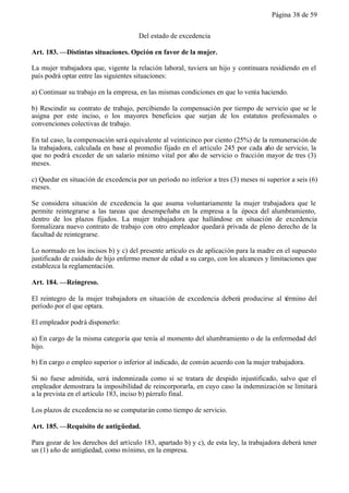 Página 38 de 59


                                      Del estado de excedencia

Art. 183. —Distintas situaciones. Opción en favor de la mujer.

La mujer trabajadora que, vigente la relación laboral, tuviera un hijo y continuara residiendo en el
país podrá optar entre las siguientes situaciones:

a) Continuar su trabajo en la empresa, en las mismas condiciones en que lo venía haciendo.

b) Rescindir su contrato de trabajo, percibiendo la compensación por tiempo de servicio que se le
asigna por este inciso, o los mayores beneficios que surjan de los estatutos profesionales o
convenciones colectivas de trabajo.

En tal caso, la compensación será equivalente al veinticinco por ciento (25%) de la remuneración de
la trabajadora, calculada en base al promedio fijado en el artículo 245 por cada año de servicio, la
que no podrá exceder de un salario mínimo vital por año de servicio o fracción mayor de tres (3)
meses.

c) Quedar en situación de excedencia por un período no inferior a tres (3) meses ni superior a seis (6)
meses.

Se considera situación de excedencia la que asuma voluntariamente la mujer trabajadora que le
permite reintegrarse a las tareas que desempeñaba en la empresa a la época del alumbramiento,
dentro de los plazos fijados. La mujer trabajadora que hallándose en situación de excedencia
formalizara nuevo contrato de trabajo con otro empleador quedará privada de pleno derecho de la
facultad de reintegrarse.

Lo normado en los incisos b) y c) del presente artículo es de aplicación para la madre en el supuesto
justificado de cuidado de hijo enfermo menor de edad a su cargo, con los alcances y limitaciones que
establezca la reglamentación.

Art. 184. —Reingreso.

El reintegro de la mujer trabajadora en situación de excedencia deberá producirse al término del
período por el que optara.

El empleador podrá disponerlo:

a) En cargo de la misma categoría que tenía al momento del alumbramiento o de la enfermedad del
hijo.

b) En cargo o empleo superior o inferior al indicado, de común acuerdo con la mujer trabajadora.

Si no fuese admitida, será indemnizada como si se tratara de despido injustificado, salvo que el
empleador demostrara la imposibilidad de reincorporarla, en cuyo caso la indemnización se limitará
a la prevista en el artículo 183, inciso b) párrafo final.

Los plazos de excedencia no se computarán como tiempo de servicio.

Art. 185. —Requisito de antigüedad.

Para gozar de los derechos del artículo 183, apartado b) y c), de esta ley, la trabajadora deberá tener
un (1) año de antigüedad, como mínimo, en la empresa.
 