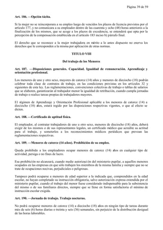 Página 39 de 59


Art. 186. —Opción tácita.

Si la mujer no se reincorporara a su empleo luego de vencidos los plazos de licencia previstos por el
artículo 177, y no comunicara a su empleador dentro de las cuarenta y ocho (48) horas anteriores a la
finalización de los mismos, que se acoge a los plazos de excedencia, se entenderá que opta por la
percepción de la compensación establecida en el artículo 183 inciso b) párrafo final.

El derecho que se reconoce a la mujer trabajadora en mérito a lo antes dispuesto no enerva los
derechos que le corresponden a la misma por aplicación de otras normas.

                                            TITULO VIII

                                     Del trabajo de los Menores

Art. 187. —Disposiciones generales. Capacidad. Igualdad de remuneración. Aprendizaje y
orientación profesional.

Los menores de uno y otro sexo, mayores de catorce (14) años y menores de dieciocho (18) podrán
celebrar toda clase de contratos de trabajo, en las condiciones previstas en los artículos 32 y
siguientes de esta ley. Las reglamentaciones, convenciones colectivas de trabajo o tablas de salarios
que se elaboren, garantizarán al trabajador menor la igualdad de retribución, cuando cumpla jornadas
de trabajo o realice tareas propias de trabajadores mayores.

El régimen de Aprendizaje y Orientación Profesional aplicable a los menores de catorce (14) a
dieciocho (18) años, estará regido por las disposiciones respectivas vigentes, o que al efecto se
dicten.

Art. 188. —Certificado de aptitud física.

El empleador, al contratar trabajadores de uno u otro sexo, menores de dieciocho (18) años, deberá
exigir de los mismos o de sus representantes legales, un certificado médico que acredite su actitud
para el trabajo, y someterlos a los reconocimientos médicos periódicos que prevean las
reglamentaciones respectivas.

Art. 189. —Menores de catorce (14 años). Prohibición de su empleo.

Queda prohibido a los empleadores ocupar menores de catorce (14) años en cualquier tipo de
actividad, persiga o no fines de lucro.

Esa prohibición no alcanzará, cuando medie autorizaci ón del ministerio pupilar, a aquellos menores
ocupados en las empresas en que sólo trabajen los miembros de la misma familia y siempre que no se
trate de ocupaciones nocivas, perjudiciales o peligrosas.

Tampoco podrá ocuparse a menores de edad superior a la indicada que, comprendidos en la edad
escolar, no hayan completado su instrucción obligatoria, salvo autorización expresa extendida por el
ministerio pupilar, cuando el trabajo del menor fuese considerado indispensable para la subsistencia
del mismo o de sus familiares directos, siempre que se llene en forma satisfactoria el mínimo de
instrucción escolar exigida.

Art. 190. —Jornada de trabajo. Trabajo nocturno.

No podrá ocuparse menores de catorce (14) a dieciocho (18) años en ningún tipo de tareas durante
más de seis (6) horas diarias o treinta y seis (36) semanales, sin perjuicio de la distribución desigual
de las horas laborables.
 