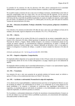 Página 40 de 59


La jornada de los menores de más de dieciseis (16) años, previa autorización de la autoridad
administrativa, podrá extenderse a ocho (8) horas diarias o cuarenta y ocho (48) semanales.

No se podrá ocupar a menores de uno u otro sexo en trabajos nocturnos, entendiéndose como tales el
intervalo comprendido entre las veinte (20) y las seis (6) horas del día siguiente. En los casos de
establecimientos fabriles que desarrollen tareas en tres turnos diarios que abarquen las veinticuatro
(24) horas del día, el período de prohibici ón absoluta en cuanto al empleo de menores, estará regido
por este título y lo dispuesto en el artículo 173, última parte, de esta ley, pero sólo para los menores
varones de más de dieciseis (16) años.

Art. 191. —Descanso al mediodía. Trabajo a domicilio. Tareas penosas, peligrosas o insalubres.
Remisión.

Con relación a los menores de dieciocho (18) años de uno u otro sexo, que trabajen en horas de la
mañana y de la tarde, regirá lo dispuesto en los artículos 174, 175 y 176 de esta ley.

Art. 192. —Ahorro.

El empleador, dentro de los treinta (30) días de la ocupación de un menor comprendido entre los
catorce (14) y dieciseis (16) años, deberá gestionar la apertura de una cuenta de ahorro en la Caja
Nacional de Ahorro y Seguro. Dicha entidad otorgará a las mismas el tratamiento propio de las
cuentas de ahorro especial. La documentación respectiva permanecerá en poder y custodia del
empleador mientras el menor trabaje a sus órdenes, debiendo ser devuelta a éste o a sus padres o
tutores al extinguirse el contrato de trabajo, o cuando el menor cumpla los dieciseis (16) años de
edad.

(Artículo sustituido por Art. 1 de la Ley N° 22.276 B.O. 28/8/1980)

Art. 193. —Importe a depositar. Comprobación.

El empleador deberá depositar en la cuenta del menor el diez (10) por ciento de la remuneración que
le corresponda, dentro de los tres (3) días subsiguientes a su pago, importe que le será deducido de
aquélla.

El empleador deberá acreditar ante la autoridad administrativa, el menor o sus representantes legales,
el cumplimiento oportuno de lo dispuesto en el presente Art..

Art. 194. —Vacaciones.

Los menores de uno u otro sexo gozarán de un período mínimo de licencia anual, no inferior a
quince (15) días, en las condiciones previstas en el título V de esta ley.

Art. 195. —Accidente o enfermedad. Presunción de culpa del empleador.

A los efectos de las responsabilidades e indemnizaciones previstas en la legislación laboral, en caso
de accidente de trabajo o de enfermedad de un menor, si se comprueba ser su causa alguna de las
tareas prohibidas a su respecto, o efectuada en condiciones que signifiquen infracción a sus
requisitos, se considerará por ese solo hecho al accidente o a las enfermedades como resultante de
culpa del empleador, sin admitirse prueba en contrario.

Si el accidente o enfermedad obedecieren al hecho de encontrarse circunstancialmente el menor en
un sitio de trabajo en el cual fuere ilícita o prohibida su presencia, sin conocimiento del empleador,
éste podrá probar su falta de culpa.
 