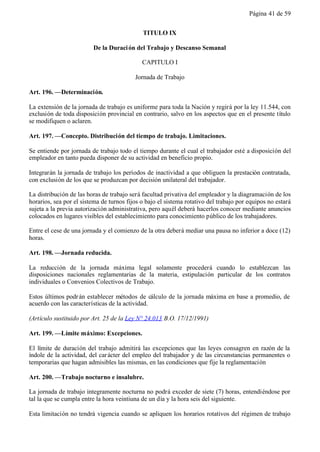 Página 41 de 59


                                             TITULO IX

                         De la Duraci ón del Trabajo y Descanso Semanal

                                             CAPITULO I

                                          Jornada de Trabajo

Art. 196. —Determinación.

La extensión de la jornada de trabajo es uniforme para toda la Nación y regirá por la ley 11.544, con
exclusión de toda disposición provincial en contrario, salvo en los aspectos que en el presente título
se modifiquen o aclaren.

Art. 197. —Concepto. Distribución del tiempo de trabajo. Limitaciones.

Se entiende por jornada de trabajo todo el tiempo durante el cual el trabajador esté a disposición del
empleador en tanto pueda disponer de su actividad en beneficio propio.

Integrarán la jornada de trabajo los períodos de inactividad a que obliguen la prestación contratada,
con exclusión de los que se produzcan por decisión unilateral del trabajador.

La distribución de las horas de trabajo será facultad privativa del empleador y la diagramación de los
horarios, sea por el sistema de turnos fijos o bajo el sistema rotativo del trabajo por equipos no estará
sujeta a la previa autorización administrativa, pero aquél deberá hacerlos conocer mediante anuncios
colocados en lugares visibles del establecimiento para conocimiento público de los trabajadores.

Entre el cese de una jornada y el comienzo de la otra deberá mediar una pausa no inferior a doce (12)
horas.

Art. 198. —Jornada reducida.

La reducción de la jornada máxima legal solamente procederá cuando lo establezcan las
disposiciones nacionales reglamentarias de la materia, estipulación particular de los contratos
individuales o Convenios Colectivos de Trabajo.

Estos últimos podr án establecer métodos de cálculo de la jornada máxima en base a promedio, de
acuerdo con las características de la actividad.

(Artículo sustituido por Art. 25 de la Ley N° 24.013 B.O. 17/12/1991)

Art. 199. —Límite máximo: Excepciones.

El límite de duración del trabajo admitirá las excepciones que las leyes consagren en razón de la
índole de la actividad, del car ácter del empleo del trabajador y de las circunstancias permanentes o
temporarias que hagan admisibles las mismas, en las condiciones que fije la reglamentación

Art. 200. —Trabajo nocturno e insalubre.

La jornada de trabajo integramente nocturna no podrá exceder de siete (7) horas, entendiéndose por
tal la que se cumpla entre la hora veintiuna de un día y la hora seis del siguiente.

Esta limitación no tendrá vigencia cuando se apliquen los horarios rotativos del régimen de trabajo
 