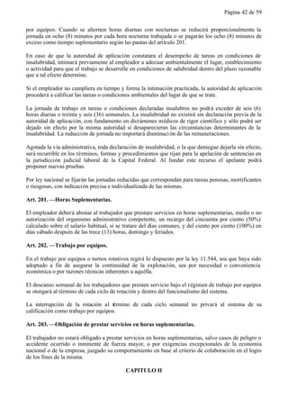 Página 42 de 59


por equipos. Cuando se alternen horas diurnas con nocturnas se reducirá proporcionalmente la
jornada en ocho (8) minutos por cada hora nocturna trabajada o se pagarán los ocho (8) minutos de
exceso como tiempo suplementario según las pautas del artículo 201.

En caso de que la autoridad de aplicación constatara el desempeño de tareas en condiciones de
insalubridad, intimará previamente al empleador a adecuar ambientalmente el lugar, establecimiento
o actividad para que el trabajo se desarrolle en condiciones de salubridad dentro del plazo razonable
que a tal efecto determine.

Si el empleador no cumpliera en tiempo y forma la intimación practicada, la autoridad de aplicación
procederá a calificar las tareas o condiciones ambientales del lugar de que se trate.

La jornada de trabajo en tareas o condiciones declaradas insalubres no podrá exceder de seis (6)
horas diarias o treinta y seis (36) semanales. La insalubridad no existirá sin declaración previa de la
autoridad de aplicación, con fundamento en dictámenes médicos de rigor científico y sólo podrá ser
dejado sin efecto por la misma autoridad si desaparecieran las circunstancias determinantes de la
insalubridad. La reducción de jornada no importará disminuci ón de las remuneraciones.

Agotada la vía administrativa, toda declaración de insalubridad, o la que deniegue dejarla sin efecto,
será recurrible en los términos, formas y procedimientos que rijan para la apelación de sentencias en
la jurisdicción judicial laboral de la Capital Federal. Al fundar este recurso el apelante podrá
proponer nuevas pruebas.

Por ley nacional se fijarán las jornadas reducidas que correspondan para tareas penosas, mortificantes
o riesgosas, con indicación precisa e individualizada de las mismas.

Art. 201. —Horas Suplementarias.

El empleador deberá abonar al trabajador que prestare servicios en horas suplementarias, medie o no
autorización del organismo administrativo competente, un recargo del cincuenta por ciento (50%)
calculado sobre el salario habitual, si se tratare del días comunes, y del ciento por ciento (100%) en
días sábado después de las trece (13) horas, domingo y feriados.

Art. 202. —Trabajo por equipos.

En el trabajo por equipos o turnos rotativos regirá lo dispuesto por la ley 11.544, sea que haya sido
adoptado a fin de asegurar la continuidad de la explotación, sea por necesidad o conveniencia
económica o por razones técnicas inherentes a aquélla.

El descanso semanal de los trabajadores que presten servicio bajo el régimen de trabajo por equipos
se otorgará al término de cada ciclo de rotación y dentro del funcionalismo del sistema.

La interrupción de la rotación al término de cada ciclo semanal no privará al sistema de su
calificación como trabajo por equipos.

Art. 203. —Obligación de prestar servicios en horas suplementarias.

El trabajador no estará obligado a prestar servicios en horas suplementarias, salvo casos de peligro o
accidente ocurrido o inminente de fuerza mayor, o por exigencias excepcionales de la economía
nacional o de la empresa, juzgado su comportamiento en base al criterio de colaboración en el logro
de los fines de la misma.

                                           CAPITULO II
 
