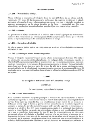Página 43 de 59


                                       Del descanso semanal

Art. 204. —Prohibición de trabajar.

Queda prohibida la ocupación del trabajador desde las trece (13) horas del día sábado hasta las
veinticuatro (24) horas del día siguiente, salvo en los casos de excepción previstos en el artículo
precedente y los que las leyes o reglamentaciones prevean, en cuyo caso el trabajador gozará de un
descanso compensatorio de la misma duración, en la forma y oportunidad que fijen esas
disposiciones atendiendo a la estacionalidad de la producción u otras características especiales.

Art. 205. —Salarios.

La prohibición de trabajo establecida en el art ículo 204 no llevará aparejada la disminución o
supresión de la remuneración que tuviere asignada el trabajador en los días y horas a que se refiere la
misma ni importará disminución del total semanal de horas de trabajo.

Art. 206. —Excepciones. Exclusión.

En ningún caso se podrán aplicar las excepciones que se dicten a los trabajadores menores de
dieciséis (16) años.

Art. 207. —Salarios por días de descanso no gozados.

Cuando el trabajador prestase servicios en los días y horas mencionados en el artículo 204, medie o
no autorización, sea por disposición del empleador o por cualquiera de las circunstancias previstas en
el artículo 203, o por estar comprendido en las excepciones que con carácter permanente o transitorio
se dicten, y se omitieren el otorgamiento de descanso compensatorio en tiempo y forma, el trabajador
podrá hacer uso de ese derecho a partir del primer día hábil de la semana subsiguiente, previa
comunicación formal de ello efectuada con una anticipación no menor de veinticuatro (24) horas. El
empleador, en tal caso, estará obligado a abonar el salario habitual con el ciento por ciento (100 %)
de recargo.

                                             TITULO X

                  De la Suspensión de Ciertos Efectos del Contrato de Trabajo

                                            CAPITULO I

                            De los accidentes y enfermedades inculpables

Art. 208. —Plazo. Remuneración.

Cada accidente o enfermedad inculpable que impida la prestación del servicio no afectará el derecho
del trabajador a percibir su remuneración durante un período de tres (3) meses, si su antigüedad en el
servicio fuere menor de cinco (5) años, y de seis (6) meses si fuera mayor. En los casos que el
trabajador tuviere carga de familia y por las mismas circunstancias se encontrara impedido de
concurrir al trabajo, los períodos durante los cuales tendrá derecho a percibir su remuneración se
extenderán a seis (6) y doce (12) meses respectivamente, según si su antigüedad fuese inferior o
superior a cinco (5) años. La recidiva de enfermedades crónicas no será considerada enfermedad,
salvo que se manifestara transcurridos los dos (2) años. La remuneración que en estos casos
corresponda abonar al trabajador se liquidará conforme a la que perciba en el momento de la
interrupción de los servicios, con más los aumentos que durante el período de interrupción fueren
acordados a los de su misma categoría por aplicación de una norma legal, convención colectiva de
trabajo o decisión del empleador. Si el salario estuviere integrado por remuneraciones variables, se
 