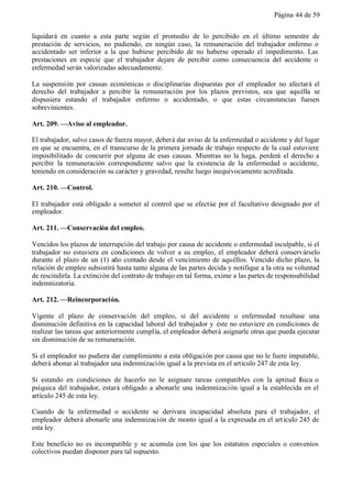 Página 44 de 59


liquidará en cuanto a esta parte según el promedio de lo percibido en el último semestre de
prestación de servicios, no pudiendo, en ningún caso, la remuneración del trabajador enfermo o
accidentado ser inferior a la que hubiese percibido de no haberse operado el impedimento. Las
prestaciones en especie que el trabajador dejare de percibir como consecuencia del accidente o
enfermedad serán valorizadas adecuadamente.

La suspensión por causas económicas o disciplinarias dispuestas por el empleador no afectará el
derecho del trabajador a percibir la remuneración por los plazos previstos, sea que aquélla se
dispusiera estando el trabajador enfermo o accidentado, o que estas circunstancias fuesen
sobrevinientes.

Art. 209. —Aviso al empleador.

El trabajador, salvo casos de fuerza mayor, deberá dar aviso de la enfermedad o accidente y del lugar
en que se encuentra, en el transcurso de la primera jornada de trabajo respecto de la cual estuviere
imposibilitado de concurrir por alguna de esas causas. Mientras no la haga, perderá el derecho a
percibir la remuneración correspondiente salvo que la existencia de la enfermedad o accidente,
teniendo en consideración su carácter y gravedad, resulte luego inequívocamente acreditada.

Art. 210. —Control.

El trabajador está obligado a someter al control que se efectúe por el facultativo designado por el
empleador.

Art. 211. —Conservación del empleo.

Vencidos los plazos de interrupción del trabajo por causa de accidente o enfermedad inculpable, si el
trabajador no estuviera en condiciones de volver a su empleo, el empleador deberá conservárselo
durante el plazo de un (1) año contado desde el vencimiento de aquéllos. Vencido dicho plazo, la
relación de empleo subsistirá hasta tanto alguna de las partes decida y notifique a la otra su voluntad
de rescindirla. La extinción del contrato de trabajo en tal forma, exime a las partes de responsabilidad
indemnizatoria.

Art. 212. —Reincorporación.

Vigente el plazo de conservación del empleo, si del accidente o enfermedad resultase una
disminución definitiva en la capacidad laboral del trabajador y éste no estuviere en condiciones de
realizar las tareas que anteriormente cumplía, el empleador deberá asignarle otras que pueda ejecutar
sin disminución de su remuneración.

Si el empleador no pudiera dar cumplimiento a esta obligación por causa que no le fuere imputable,
deberá abonar al trabajador una indemnización igual a la prevista en el artículo 247 de esta ley.

Si estando en condiciones de hacerlo no le asignare tareas compatibles con la aptitud física o
psíquica del trabajador, estará obligado a abonarle una indemnización igual a la establecida en el
artículo 245 de esta ley.

Cuando de la enfermedad o accidente se derivara incapacidad absoluta para el trabajador, el
empleador deberá abonarle una indemnización de monto igual a la expresada en el art ículo 245 de
esta ley.

Este beneficio no es incompatible y se acumula con los que los estatutos especiales o convenios
colectivos puedan disponer para tal supuesto.
 