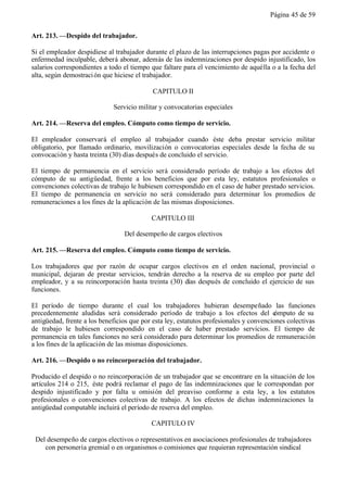 Página 45 de 59


Art. 213. —Despido del trabajador.

Si el empleador despidiese al trabajador durante el plazo de las interrupciones pagas por accidente o
enfermedad inculpable, deberá abonar, además de las indemnizaciones por despido injustificado, los
salarios correspondientes a todo el tiempo que faltare para el vencimiento de aquélla o a la fecha del
alta, según demostraci ón que hiciese el trabajador.

                                            CAPITULO II

                             Servicio militar y convocatorias especiales

Art. 214. —Reserva del empleo. Cómputo como tiempo de servicio.

El empleador conservará el empleo al trabajador cuando éste deba prestar servicio militar
obligatorio, por llamado ordinario, movilización o convocatorias especiales desde la fecha de su
convocación y hasta treinta (30) días después de concluido el servicio.

El tiempo de permanencia en el servicio será considerado período de trabajo a los efectos del
cómputo de su antigüedad, frente a los beneficios que por esta ley, estatutos profesionales o
convenciones colectivas de trabajo le hubiesen correspondido en el caso de haber prestado servicios.
El tiempo de permanencia en servicio no será considerado para determinar los promedios de
remuneraciones a los fines de la aplicación de las mismas disposiciones.

                                           CAPITULO III

                                 Del desempeño de cargos electivos

Art. 215. —Reserva del empleo. Cómputo como tiempo de servicio.

Los trabajadores que por razón de ocupar cargos electivos en el orden nacional, provincial o
municipal, dejaran de prestar servicios, tendrán derecho a la reserva de su empleo por parte del
empleador, y a su reincorporación hasta treinta (30) días después de concluido el ejercicio de sus
funciones.

El período de tiempo durante el cual los trabajadores hubieran desempeñado las funciones
precedentemente aludidas será considerado período de trabajo a los efectos del c         ómputo de su
antigüedad, frente a los beneficios que por esta ley, estatutos profesionales y convenciones colectivas
de trabajo le hubiesen correspondido en el caso de haber prestado servicios. El tiempo de
permanencia en tales funciones no será considerado para determinar los promedios de remuneración
a los fines de la aplicación de las mismas disposiciones.

Art. 216. —Despido o no reincorporación del trabajador.

Producido el despido o no reincorporación de un trabajador que se encontrare en la situación de los
artículos 214 o 215, éste podrá reclamar el pago de las indemnizaciones que le correspondan por
despido injustificado y por falta u omisión del preaviso conforme a esta ley, a los estatutos
profesionales o convenciones colectivas de trabajo. A los efectos de dichas indemnizaciones la
antigüedad computable incluirá el período de reserva del empleo.

                                           CAPITULO IV

 Del desempeño de cargos electivos o representativos en asociaciones profesionales de trabajadores
    con personería gremial o en organismos o comisiones que requieran representación sindical
 