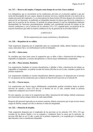 Página 46 de 59


Art. 217. —Reserva del empleo. Cómputo como tiempo de servicio. Fuero sindical.

Los trabajadores que se encontraren en las condiciones previstas en el presente capítulo y que por
razón del desempeño de esos cargos, dejaren de prestar servicios, tendrán derecho a la reserva de su
empleo por parte del empleador y a su reincorporación hasta treinta (30) días después de concluido el
ejercicio de sus funciones, no pudiendo ser despedidos durante los plazos que fije la ley respectiva, a
partir de la cesación de las mismas. El período de tiempo durante el cual los trabajadores hubieran
desempeñado las funciones precedentemente aludidas será considerado período de trabajo en las
mismas condiciones y con el alcance de los artículos 214 y 215, segunda parte, sin perjuicio de los
mayores beneficios que sobre la materia establezca la ley de garantía de la actividad sindical.

                                            CAPITULO V

                     De las suspensiones por causas económicas y disciplinarias

Art. 218. —Requisitos de su validez.

Toda suspensión dispuesta por el empleador para ser considerada válida, deberá fundarse en justa
causa, tener plazo fijo y ser notificada por escrito al trabajador.

Art. 219. —Justa causa.

Se considera que tiene justa causa la suspensión que se deba a falta o disminución de trabajo no
imputable al empleador, a razones disciplinarias o a fuerza mayor debidamente comprobada.

Art. 220. —Plazo máximo. Remisión.

Las suspensiones fundadas en razones disciplinarias o debidas a falta o disminución de trabajo no
imputables al empleador, no podrán exceder de treinta (30) días en un (1) año, contados a partir de la
primera suspensión.

Las suspensiones fundadas en razones disciplinarias deberán ajustarse a lo dispuesto por el artículo
67, sin perjuicio de las condiciones que se fijaren en función de lo previsto en el artículo 68.

Art. 221. —Fuerza mayor.

Las suspensiones por fuerza mayor debidamente comprobadas podrán extenderse hasta un plazo
máximo de setenta y cinco (75) d en el término de un (1) año, contado desde la primera
                                     ías
suspensión cualquiera sea el motivo de ésta.

En este supuesto, así como en la suspensión por falta o disminución del trabajo, deberá comenzarse
por el personal menos antiguo dentro de cada especialidad.

Respecto del personal ingresado en un mismo semestre, deberá comenzarse por el que tuviere menos
cargas de familia, aunque con ello se alterase el orden de antigüedad.

Art. 222. —Situación de despido.

Toda suspensión dispuesta por el empleador de las previstas en los artículos 219, 220 y 221 que
excedan de los plazos fijados o en su conjunto y cualquiera fuese la causa que la motivare, de
noventa (90) días en un (1) año, a partir de la primera suspensión y no aceptada por el trabajador,
dará derecho a éste a considerarse despedido.
 