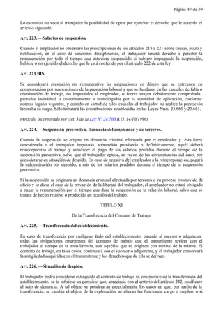Página 47 de 59


Lo estatuido no veda al trabajador la posibilidad de optar por ejercitar el derecho que le acuerda el
artículo siguiente.

Art. 223. —Salarios de suspensión.

Cuando el empleador no observare las prescripciones de los artículos 218 a 221 sobre causas, plazo y
notificación, en el caso de sanciones disciplinarias, el trabajador tendrá derecho a percibir la
remuneración por todo el tiempo que estuviere suspendido si hubiere impugnado la suspensión,
hubiere o no ejercido el derecho que le está conferido por el artículo 222 de esta ley.

Art. 223 BIS.

Se considerará prestación no remunerativa las asignaciones en dinero que se entreguen en
compensación por suspensiones de la prestación laboral y que se fundaren en las causales de falta o
disminución de trabajo, no imputables al empleador, o fuerza mayor debidamente comprobada,
pactadas individual o colectivamente u homologadas por la autoridad de aplicación, conforme
normas legales vigentes, y cuando en virtud de tales causales el trabajador no realice la prestación
laboral a su cargo. Sólo tributará las contribuciones establecidas en las Leyes Nros. 23.660 y 23.661.

(Artículo incorporado por Art. 3 de la Ley N° 24.700 B.O. 14/10/1996)

Art. 224. —Suspensión preventiva. Denuncia del empleador y de terceros.

Cuando la suspensión se origine en denuncia criminal efectuada por el empleador y ésta fuera
desestimada o el trabajador imputado, sobreseído provisoria o definitivamente, aquél deberá
reincorporarlo al trabajo y satisfacer el pago de los salarios perdidos durante el tiempo de la
suspensión preventiva, salvo que el trabajador optase, en razón de las circunstancias del caso, por
considerarse en situación de despido. En caso de negativa del empleador a la reincorporación, pagará
la indemnización por despido, a más de los salarios perdidos durante el tiempo de la suspensión
preventiva.

Si la suspensión se originara en denuncia criminal efectuada por terceros o en proceso promovido de
oficio y se diese el caso de la privación de la libertad del trabajador, el empleador no estará obligado
a pagar la remuneración por el tiempo que dure la suspensión de la relación laboral, salvo que se
tratara de hecho relativo o producido en ocasión del trabajo.

                                              TITULO XI

                              De la Transferencia del Contrato de Trabajo

Art. 225. —Transferencia del establecimiento.

En caso de transferencia por cualquier título del establecimiento, pasarán al sucesor o adquirente
todas las obligaciones emergentes del contrato de trabajo que el transmitente tuviera con el
trabajador al tiempo de la transferencia, aun aquéllas que se originen con motivo de la misma. El
contrato de trabajo, en tales casos, continuará con el sucesor o adquirente, y el trabajador conservará
la antigüedad adquirida con el transmitente y los derechos que de ella se deriven.

Art. 226. —Situación de despido.

El trabajador podrá considerar extinguido el contrato de trabajo si, con motivo de la transferencia del
establecimiento, se le infiriese un perjuicio que, apreciado con el criterio del artículo 242, justificare
el acto de denuncia. A tal objeto se ponderarán especialmente los casos en que, por razón de la
transferencia, se cambia el objeto de la explotación, se alteran las funciones, cargo o empleo, o si
 