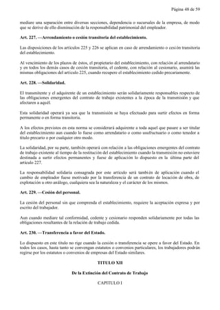 Página 48 de 59


mediare una separación entre diversas secciones, dependencia o sucursales de la empresa, de modo
que se derive de ello disminución de la responsabilidad patrimonial del empleador.

Art. 227. —Arrendamiento o cesión transitoria del establecimiento.

Las disposiciones de los artículos 225 y 226 se aplican en caso de arrendamiento o cesi ón transitoria
del establecimiento.

Al vencimiento de los plazos de éstos, el propietario del establecimiento, con relación al arrendatario
y en todos los demás casos de cesión transitoria, el cedente, con relación al cesionario, asumirá las
mismas obligaciones del artículo 225, cuando recupere el establecimiento cedido precariamente.

Art. 228. —Solidaridad.

El transmitente y el adquirente de un establecimiento serán solidariamente responsables respecto de
las obligaciones emergentes del contrato de trabajo existentes a la época de la transmisión y que
afectaren a aquél.

Esta solidaridad operará ya sea que la transmisión se haya efectuado para surtir efectos en forma
permanente o en forma transitoria.

A los efectos previstos en esta norma se considerará adquirente a toda aquel que pasare a ser titular
del establecimiento aun cuando lo fuese como arrendatario o como usufructuario o como tenedor a
título precario o por cualquier otro modo.

La solidaridad, por su parte, también operará con relación a las obligaciones emergentes del contrato
de trabajo existente al tiempo de la restitución del establecimiento cuando la transmisión no estuviere
destinada a surtir efectos permanentes y fuese de aplicación lo dispuesto en la última parte del
artículo 227.

La responsabilidad solidaria consagrada por este artículo será tambi én de aplicación cuando el
cambio de empleador fuese motivado por la transferencia de un contrato de locación de obra, de
explotación u otro análogo, cualquiera sea la naturaleza y el carácter de los mismos.

Art. 229. —Cesión del personal.

La cesión del personal sin que comprenda el establecimiento, requiere la aceptación expresa y por
escrito del trabajador.

Aun cuando mediare tal conformidad, cedente y cesionario responden solidariamente por todas las
obligaciones resultantes de la relación de trabajo cedida.

Art. 230. —Transferencia a favor del Estado.

Lo dispuesto en este título no rige cuando la cesión o transferencia se opere a favor del Estado. En
todos los casos, hasta tanto se convengan estatutos o convenios particulares, los trabajadores podrán
regirse por los estatutos o convenios de empresas del Estado similares.

                                            TITULO XII

                             De la Extinción del Contrato de Trabajo

                                            CAPITULO I
 