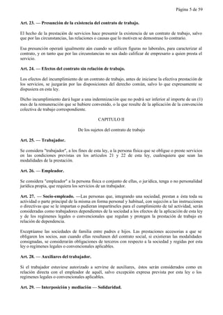 Página 5 de 59


Art. 23. — Presunción de la existencia del contrato de trabajo.

El hecho de la prestación de servicios hace presumir la existencia de un contrato de trabajo, salvo
que por las circunstancias, las relaciones o causas que lo motiven se demostrase lo contrario.

Esa presunción operará igualmente aún cuando se utilicen figuras no laborales, para caracterizar al
contrato, y en tanto que por las circunstancias no sea dado calificar de empresario a quien presta el
servicio.

Art. 24. — Efectos del contrato sin relación de trabajo.

Los efectos del incumplimiento de un contrato de trabajo, antes de iniciarse la efectiva prestación de
los servicios, se juzgarán por las disposiciones del derecho común, salvo lo que expresamente se
dispusiera en esta ley.

Dicho incumplimiento dará lugar a una indemnización que no podrá ser inferior al importe de un (1)
mes de la remuneración que se hubiere convenido, o la que resulte de la aplicación de la convención
colectiva de trabajo correspondiente.

                                            CAPITULO II

                                 De los sujetos del contrato de trabajo

Art. 25. — Trabajador.

Se considera "trabajador", a los fines de esta ley, a la persona física que se obligue o preste servicios
en las condiciones previstas en los artículos 21 y 22 de esta ley, cualesquiera que sean las
modalidades de la prestación.

Art. 26. — Empleador.

Se considera "empleador" a la persona física o conjunto de ellas, o jur ídica, tenga o no personalidad
jurídica propia, que requiera los servicios de un trabajador.

Art. 27. — Socio-empleado. —Las personas que, integrando una sociedad, prestan a ésta toda su
actividad o parte principal de la misma en forma personal y habitual, con sujeción a las instrucciones
o directivas que se le impartan o pudieran impartírseles para el cumplimiento de tal actividad, serán
consideradas como trabajadores dependientes de la sociedad a los efectos de la aplicación de esta ley
y de los regímenes legales o convencionales que regulan y protegen la prestación de trabajo en
relación de dependencia.

Exceptúanse las sociedades de familia entre padres e hijos. Las prestaciones accesorias a que se
obligaren los socios, aun cuando ellas resultasen del contrato social, si existieran las modalidades
consignadas, se considerarán obligaciones de terceros con respecto a la sociedad y regidas por esta
ley o regímenes legales o convencionales aplicables.

Art. 28. — Auxiliares del trabajador.

Si el trabajador estuviese autorizado a servirse de auxiliares, éstos serán considerados como en
relación directa con el empleador de aquél, salvo excepción expresa prevista por esta ley o los
regímenes legales o convencionales aplicables.

Art. 29. — Interposición y mediación — Solidaridad.
 