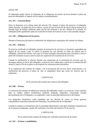 Página 50 de 59


artículo 240.

El empleador podrá relevar al trabajador de la obligación de prestar servicios durante el plazo de
preaviso abonándole el importe de los salarios correspondientes.

Art. 237. —Licencia diaria.

Salvo lo dispuesto en la última parte del artículo 236, durante el plazo del preaviso el trabajador
tendrá derecho, sin reducción de su salario, a gozar de una licencia de dos horas diarias dentro de la
jornada legal de trabajo, pudiendo optar por las dos primeras o las dos últimas de la jornada. El
trabajador podrá igualmente optar por acumular las horas de licencia en una o más jornadas íntegras.

Art. 238. —Obligaciones de las partes.

Durante el transcurso del preaviso subsistirán las obligaciones emergentes del contrato de trabajo.

Art. 239. —Eficacia.

El preaviso notificado al trabajador mientras la prestación de servicios se encuentra suspendida por
alguna de las causas a que se refiere la presente ley con derecho al cobro de salarios por el
trabajador, carecerá de efectos, salvo que se lo haya otorgado expresamente para comenzar a correr a
partir del momento en que cesara la causa de suspensión de la prestaci ón de servicios.

Cuando la notificación se efectúe durante una suspensión de la prestación de servicios que no
devengue salarios en favor del trabajador, el preaviso será válido pero a partir de la notificación del
mismo y hasta el fin de su plazo se devengarán las remuneraciones pertinentes.

Si la suspensión del contrato de trabajo o de la prestación del servicio fuese sobreviniente a la
notificación del preaviso, el plazo de éste se suspenderá hasta que cesen los motivos que la
originaron.

                                           CAPITULO II.

                       De la extinción del contrato por renuncia del trabajador

Art. 240. —Forma.

La extinción del contrato de trabajo por renuncia del trabajador, medie o no preaviso, como requisito
para su validez, deberá formalizarse mediante despacho telegráfico colacionado cursado
personalmente por el trabajador a su empleador o ante la autoridad administrativa del trabajo.

Los despachos telegráficos serán expedidos por las oficinas de correo en forma gratuita,
requiriéndose la presencia personal del remitente y la justificación de su identidad.

Cuando la renuncia se formalizara ante la autoridad administrativa ésta dará inmediata comunicación
de la misma al empleador, siendo ello suficiente a los fines del artículo 235 de esta ley.

                                           CAPITULO III

            De la extinción del contrato de trabajo por voluntad concurrente de las partes

Art. 241. —Formas y modalidades.
 