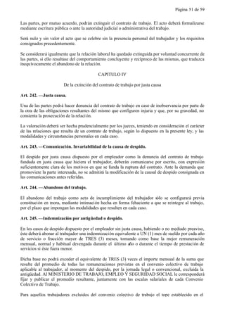 Página 51 de 59


Las partes, por mutuo acuerdo, podrán extinguir el contrato de trabajo. El acto deberá formalizarse
mediante escritura pública o ante la autoridad judicial o administrativa del trabajo.

Será nulo y sin valor el acto que se celebre sin la presencia personal del trabajador y los requisitos
consignados precedentemente.

Se considerará igualmente que la relación laboral ha quedado extinguida por voluntad concurrente de
las partes, si ello resultase del comportamiento concluyente y recíproco de las mismas, que traduzca
inequívocamente el abandono de la relación.

                                           CAPITULO IV

                        De la extinción del contrato de trabajo por justa causa

Art. 242. —Justa causa.

Una de las partes podrá hacer denuncia del contrato de trabajo en caso de inobservancia por parte de
la otra de las obligaciones resultantes del mismo que configuren injuria y que, por su gravedad, no
consienta la prosecución de la relaci ón.

La valoración deberá ser hecha prudencialmente por los jueces, teniendo en consideración el carácter
de las relaciones que resulta de un contrato de trabajo, según lo dispuesto en la presente ley, y las
modalidades y circunstancias personales en cada caso.

Art. 243. —Comunicación. Invariabilidad de la causa de despido.

El despido por justa causa dispuesto por el empleador como la denuncia del contrato de trabajo
fundada en justa causa que hiciera el trabajador, deberán comunicarse por escrito, con expresión
suficientemente clara de los motivos en que se funda la ruptura del contrato. Ante la demanda que
promoviere la parte interesada, no se admitirá la modificación de la causal de despido consignada en
las comunicaciones antes referidas.

Art. 244. —Abandono del trabajo.

El abandono del trabajo como acto de incumplimiento del trabajador sólo se configurará previa
constitución en mora, mediante intimación hecha en forma fehaciente a que se reintegre al trabajo,
por el plazo que impongan las modalidades que resulten en cada caso.

Art. 245. —Indemnización por antigüedad o despido.

En los casos de despido dispuesto por el empleador sin justa causa, habiendo o no mediado preaviso,
éste deberá abonar al trabajador una indemnización equivalente a UN (1) mes de sueldo por cada año
de servicio o fracción mayor de TRES (3) meses, tomando como base la mejor remuneración
mensual, normal y habitual devengada durante el último año o durante el tiempo de prestación de
servicios si éste fuera menor.

Dicha base no podrá exceder el equivalente de TRES (3) veces el importe mensual de la suma que
resulte del promedio de todas las remuneraciones previstas en el convenio colectivo de trabajo
aplicable al trabajador, al momento del despido, por la jornada legal o convencional, excluida la
antigüedad. Al MINISTERIO DE TRABAJO, EMPLEO Y SEGURIDAD SOCIAL le corresponderá
fijar y publicar el promedio resultante, juntamente con las escalas salariales de cada Convenio
Colectivo de Trabajo.

Para aquellos trabajadores excluidos del convenio colectivo de trabajo el tope establecido en el
 
