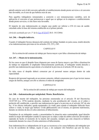 Página 52 de 59


párrafo anterior será el del convenio aplicable al establecimiento donde preste servicios o al convenio
más favorable, en el caso de que hubiera más de uno.

Para aquellos trabajadores remunerados a comisión o con remuneraciones variables, será de
aplicación el convenio al que pertenezcan o aquel que se aplique en la empresa o establecimiento
donde preste servicios, si éste fuere más favorable.

El importe de esta indemnización en ningún caso podrá ser inferior a UN (1) mes de sueldo
calculado sobre la base del sistema establecido en el primer párrafo.

(Artículo sustituido por art. 5° de la Ley N°25.877 B.O. 19/3/2004)

Art. 246. —Despido indirecto.

Cuando el trabajador hiciese denuncia del contrato de trabajo fundado en justa causa, tendrá derecho
a las indemnizaciones previstas en los artículos 232, 233 y 245.

                                            CAPITULO V

    De la extinción del contrato de trabajo por fuerza mayor o por falta o disminución de trabajo

Art. 247. —Monto de la indemnización.

En los casos en que el despido fuese dispuesto por causa de fuerza mayor o por falta o disminución
de trabajo no imputable al empleador fehacientemente justificada, el trabajador tendrá derecho a
percibir una indemnización equivalente a la mitad de la prevista en el artículo 245 de esta ley.

En tales casos el despido deberá comenzar por el personal menos antiguo dentro de cada
especialidad.

Respecto del personal ingresado en un mismo semestre, deberá comenzarse por el que tuviere menos
cargas de familia, aunque con ello se alterara el orden de antigüedad.

                                           CAPITULO VI

                  De la extinción del contrato de trabajo por muerte del trabajador

Art. 248. —Indemnización por antigüedad. Monto. Beneficiarios.

En caso de muerte del trabajador, las personas enumeradas en el artículo 38 del Decreto-ley
18.037/69 (t.o. 1974) tendrán derecho, mediante la sola acreditación del vínculo, en el orden y
prelación allí establecido, a percibir una indemnización igual a la prevista en el artículo 247 de esta
ley. A los efectos indicados, queda equiparada a la viuda, para cuando el trabajador fallecido fuere
soltero o viudo, la mujer que hubiese vivido públicamente con el mismo, en aparente matrimonio,
durante un mínimo de dos (2) años anteriores al fallecimiento.

Tratándose de un trabajador casado y presentándose la situación antes contemplada, igual derecho
tendrá la mujer del trabajador cuando la esposa por su culpa o culpa de ambos estuviere divorciada o
separada de hecho al momento de la muerte del causante, siempre que esta situación se hubiere
mantenido durante los cinco (5) años anteriores al fallecimiento.

Esta indemnización es independiente de la que se reconozca a los causa-habientes del trabajador por
la ley de accidentes de trabajo, según el caso, y de cualquier otro beneficio que por las leyes,
 