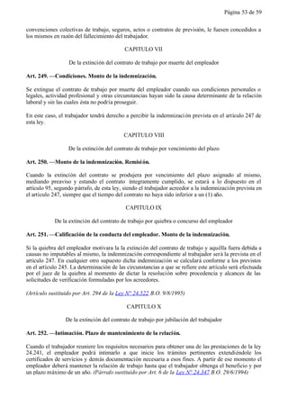 Página 53 de 59


convenciones colectivas de trabajo, seguros, actos o contratos de previsión, le fuesen concedidos a
los mismos en razón del fallecimiento del trabajador.

                                           CAPITULO VII

                  De la extinción del contrato de trabajo por muerte del empleador

Art. 249. —Condiciones. Monto de la indemnización.

Se extingue el contrato de trabajo por muerte del empleador cuando sus condiciones personales o
legales, actividad profesional y otras circunstancias hayan sido la causa determinante de la relación
laboral y sin las cuales ésta no podría proseguir.

En este caso, el trabajador tendrá derecho a percibir la indemnizaci ón prevista en el artículo 247 de
esta ley.

                                           CAPITULO VIII

                  De la extinción del contrato de trabajo por vencimiento del plazo

Art. 250. —Monto de la indemnización. Remisi ón.

Cuando la extinción del contrato se produjera por vencimiento del plazo asignado al mismo,
mediando preaviso y estando el contrato íntegramente cumplido, se estará a lo dispuesto en el
artículo 95, segundo párrafo, de esta ley, siendo el trabajador acreedor a la indemnización prevista en
el artículo 247, siempre que el tiempo del contrato no haya sido inferior a un (1) año.

                                           CAPITULO IX

            De la extinción del contrato de trabajo por quiebra o concurso del empleador

Art. 251. —Calificación de la conducta del empleador. Monto de la indemnización.

Si la quiebra del empleador motivara la la extinción del contrato de trabajo y aquélla fuera debida a
causas no imputables al mismo, la indemnización correspondiente al trabajador será la prevista en el
artículo 247. En cualquier otro supuesto dicha indemnización se calculará conforme a los previstos
en el artículo 245. La determinación de las circunstancias a que se refiere este artículo será efectuada
por el juez de la quiebra al momento de dictar la resolución sobre procedencia y alcances de las
solicitudes de verificación formuladas por los acreedores.

(Artículo sustituido por Art. 294 de la Ley N° 24.522 B.O. 9/8/1995)

                                            CAPITULO X

                 De la extinción del contrato de trabajo por jubilación del trabajador

Art. 252. —Intimación. Plazo de mantenimiento de la relación.

Cuando el trabajador reuniere los requisitos necesarios para obtener una de las prestaciones de la ley
24.241, el empleador podrá intimarlo a que inicie los trámites pertinentes extendiéndole los
certificados de servicios y demás documentación necesaria a esos fines. A partir de ese momento el
empleador deberá mantener la relación de trabajo hasta que el trabajador obtenga el beneficio y por
un plazo máximo de un año. (Párrafo sustituido por Art. 6 de la Ley N° 24.347 B.O. 29/6/1994)
 