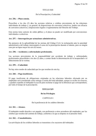 Página 55 de 59


                                             TITULO XIII

                                    De la Prescripción y Caducidad

Art. 256. —Plazo común.

Prescriben a los dos (2) años las acciones relativas a créditos provenientes de las relaciones
individuales de trabajo y, en general, de disposiciones de convenios colectivos, laudos con eficacia
de convenios colectivos y disposiciones legales o reglamentarias del Derecho del Trabajo.

Esta norma tiene carácter de orden público y el plazo no puede ser modificado por convenciones
individuales o colectivas.

Art. 257. —Interrupción por actuaciones administrativas.

Sin perjuicio de la aplicabilidad de las normas del Código Civil, la reclamación ante la autoridad
administrativa del trabajo interrumpirá el curso de la prescripción durante el trámite, pero en ningún
caso por un lapso mayor de seis (6) meses.

Art. 258. —Accidentes y enfermedades profesionales.

Las acciones provenientes de la responsabilidad por accidente de trabajo y enfermedades
profesionales prescribirán a los dos (2) años, a contar desde la determinación de la incapacidad o el
fallecimiento de la víctima.

Art. 259. —Caducidad.

No hay otros modos de caducidad que los que resultan de esta ley.

Art. 260. —Pago insuficiente.

El pago insuficiente de obligaciones originadas en las relaciones laborales efectuado por un
empleador será considerado como entrega a cuenta del total adeudado, aunque se reciba sin reservas,
y quedará expedita al trabajador la acción para reclamar el pago de la diferencia que correspondiere,
por todo el tiempo de la prescripción.

                                            TITULO XIV

                                          De los Privilegios

                                             CAPITULO I

                              De la preferencia de los créditos laborales

Art. 261. —Alcance.

El trabajador tendrá derecho a ser pagado, con preferencia a otros acreedores del empleador, por los
créditos que resulten del contrato de trabajo, conforme a lo que se dispone en el presente título.

Art. 262. —Causahabientes.

Los privilegios de los créditos laborales se transmiten a los sucesores del trabajador.
 