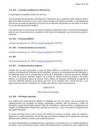 Página 56 de 59


Art. 263. —Acuerdos conciliatorios o liberatorios.

Los privilegios no pueden resultar sino de la ley.

En los acuerdos transaccionales, conciliatorios o liberatorios que se celebren, podrá imputarse todo o
parte del crédito reconocido a uno o varios rubros incluidos en aquellos acuerdos, si correspondieran
más de uno, de modo de garantizar el ejercicio de los derechos reconocidos en este título, si se diera
el caso de concurrencia de acreedores.

Los acuerdos que no contuviesen tal requisito podrán ser declarados nulos a instancia del trabajador,
dado el caso de concurrencia de acreedores sobre bienes del empleador, sea con carácter general o
particular.

Art. 264. —Irrenunciabilidad.

(Artículo derogado por Art. 293 de la Ley N° 24.522 B.O. 9/8/1995)

Art. 265. —Exclusión del fuero de atracción.

(Artículo derogado por Art. 293 de la Ley N° 24.522 B.O. 9/8/1995)

Art. 266.

(Artículo derogado por Art. 293 de la Ley N° 24.522 B.O. 9/8/1995)

Art. 267. —Continuación de la empresa.

Cuando por las leyes concursales o actos de poder público se autorizase la continuación de la
empresa, aún después de la declaración de la quiebra o concurso, las remuneraciones del trabajador y
las indemnizaciones que le correspondan en razón de la antigüedad, u omisión de preaviso, debidas
en virtud de servicios prestados después de la fecha de aquella resolución judicial o del poder
público, se considerarán gastos de justicia. Estos créditos no requieren verificación ni ingresan al
concurso, debiendo abonarse en los plazos previstos en los artículos 126 y 128 de esta ley, y con
iguales garantías que las conferidas a los créditos por salarios y otras remuneraciones.

                                            CAPITULO II

                                      De las clases de privilegios

Art. 268. —Privilegios especiales.

Los créditos por remuneraciones debidos al trabajador por seis (6) meses y los provenientes de
indemnizaciones por accidente de trabajo, antigüedad o despido, falta de preaviso y fondo de
desempleo, gozan de privilegio especial sobre las mercaderías, materias primas y maquinarias que
integren el establecimiento donde haya prestado sus servicios, o que sirvan para la explotación de
que aquél forma parte.

El mismo privilegio recae sobre el precio del fondo de comercio, el dinero, títulos de créditos o
depósitos en cuentas bancarias o de otro tipo que sean directo resultado de la explotación, salvo que
hubiesen sido recibidos a nombre y por cuenta de terceros.

Las cosas introducidas en el establecimiento o explotación, o existentes en él, no estarán afectadas al
privilegio, si por su naturaleza, destino, objeto del establecimiento o explotación, o por cualquier otra
 