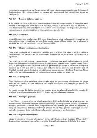 Página 57 de 59


circunstancia, se demostrase que fuesen ajenas, salvo que estuviesen permanentemente destinadas al
funcionamiento del establecimiento o explotación, exceptuadas las mercaderías dadas en
consignación.

Art. 269. —Bienes en poder de terceros.

Si los bienes afectados al privilegio hubiesen sido retirados del establecimiento, el trabajador podrá
requerir su embargo para hacer efectivo el privilegio, aunque el poseedor de ello sea de buena fe.
Este derecho caducará a los seis (6) meses de su retiro y queda limitado a las maquinarias, muebles u
otros enseres que hubiesen integrado el establecimiento o explotación.

Art. 270. —Preferencia.

Los créditos previstos en el artículo 268 gozan de preferencia sobre cualquiera otro respecto de los
mismos bienes, con excepción de los acreedores prendarios por saldo de precio, y de lo adeudado al
retenedor por razón de las mismas cosas, si fueren retenidas.

Art. 271. —Obras y construcciones. Contratista.

Gozarán de privilegio, en la extensión conferida por el artículo 268 sobre el edificio, obras o
construcciones, los créditos de los trabajadores ocupados en su edificación, reconstrucción o
reparación.

Este privilegio operará tanto en el supuesto que el trabajador fuese contratado directamente por el
propietario, como cuando el empleador fuese un contratista o subcontratista. Empero, en este último
caso, el privilegio sólo será invocable cuando el propietario que ocupe al contratista encargue la
ejecución de la obra con fines de lucro, o para utilizarla en una actividad que desarrolle con tal
finalidad, y estará además limitado a los créditos por remuneraciones y fondo de desempleo. No se
incluyen los que pudieran resultar por reajustes de remuneraciones o sus accesorios.

Art. 272. —Subrogación.

El privilegio especial se traslada de pleno derecho sobre los importes que substituyan a los bienes
sobre los que recaiga, sea por indemnización, precio o cualquier otro concepto que permita la
subrogación real.

En cuanto excedan de dichos importes, los créditos a que se refiere el artículo 268, gozarán del
privilegio general que resulta del artículo 273 de esta ley, dado el caso de concurso.

Art. 273. —Privilegios generales.

Los créditos por remuneraciones y subsidios familiares debidos al trabajador por seis (6) meses y los
provenientes de indemnizaciones por accidente del trabajo, por antigüuedad o despido y por falta de
preaviso, vacaciones y sueldo anual complementario, los importes por fondo de desempleo y
cualquier otro derivado de la relación laboral, gozarán del privilegio general. Se incluyen las costas
judiciales en su caso. Serán preferidos a cualquier otro crédito, salvo los alimentarios.

Art. 274. —Disposiciones comunes.

Los privilegios no se extienden a los gastos y costas, salvo lo dispuesto en el artículo 273 de esta ley.
Se extienden a los intereses, pero sólo por el plazo de dos (2) años a contar de la fecha de la mora.

                                             TITULO XV
 
