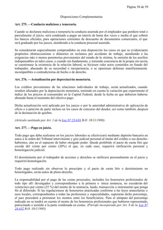 Página 58 de 59


                                    Disposiciones Complementarias

Art. 275. —Conducta maliciosa y temeraria.

Cuando se declarara maliciosa o temeraria la conducta asumida por el empleador que perdiere total o
parcialmente el juicio, será condenado a pagar un interés de hasta dos veces y media el que cobren
los bancos oficiales, para operaciones corrientes de descuento de documentos comerciales, el que
será graduado por los jueces, atendiendo a la conducta procesal asumida.

Se considerarán especialmente comprendidos en esta disposición los casos en que se evidenciaren
propósitos obstruccionistas o dilatorios en reclamos por accidente de trabajo, atendiendo a las
exigencias más o menos perentorias provenientes del estado de la víctima, la omisión de los auxilios
indispensables en tales casos, o cuando sin fundamento, y teniendo conciencia de la propia sin razón,
se cuestionase la existencia de la relación laboral, se hiciesen valer actos cometidos en fraude del
trabajador, abusando de su necesidad o inexperiencia, o se opusiesen defensas manifiestamente
incompatibles o contradictorias de hecho o de derecho.

Art. 276. —Actualización por depreciaci ón monetaria.

Los créditos provenientes de las relaciones individuales de trabajo, serán actualizados, cuando
resulten afectados por la depreciación monetaria, teniendo en cuenta la variación que experimente el
índice de los precios al consumidor en la Capital Federal, desde la fecha en que debieron haberse
abonado hasta el momento del efectivo pago.

Dicha actualización será aplicada por los jueces o por la autoridad administrativa de aplicación de
oficio o a petición de parte incluso en los casos de concurso del deudor, así como también, después
de la declaración de quiebra.

(Artículo sustituido por Art. 1 de la Ley N° 23.616 B.O. 10/11/1988)

Art. 277. —Pago en juicio.

Todo pago que deba realizarse en los juicios laborales se efectivizará mediante depósito bancario en
autos a la orden del Tribunal interviniente y giro judicial personal al titular del crédito o sus derecho-
habientes, aún en el supuesto de haber otorgado poder. Queda prohibido el pacto de cuota litis que
exceda del veinte por ciento (20%) el que, en cada caso, requerirá ratificación personal y
homologación judicial.

El desistimiento por el trabajador de acciones y derechos se ratificará personalmente en el juicio y
requerirá homologación.

Todo pago realizado sin observar lo prescripto y el pacto de cuota litis o desistimiento no
homologados, serán nulos de pleno derecho.

La responsabilidad por el pago de las costas procesales, incluidos los honorarios profesionales de
todo tipo allí devengados y correspondientes a la primera o única instancia, no excederán del
veinticinco por ciento (25 %) del monto de la sentencia, laudo, transacción o instrumento que ponga
fin al diferendo. Si las regulacionese de honorarios practicadas conforme a las leyes arancelarias o
usos locales, correspondientes a todas las profesiones y especialidades, superaran dicho porcentaje,
el juez procederá a prorratear los montos entre los beneficiarios. Para el cómputo del porcentaje
indicado no se tendrá en cuenta el monto de los honorarios profesionales que hubieren representado,
patrocinado o asistido a la parte condenada en costas. (Párrafo incorporado por Art. 8 de la Ley N°
24.432 B.O. 10/1/1995)
 