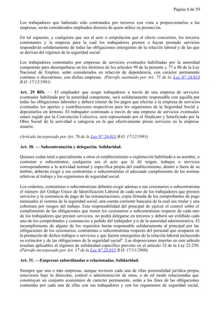 Página 6 de 59


Los trabajadores que habiendo sido contratados por terceros con vista a proporcionarlos a las
empresas, serán considerados empleados directos de quien utilice su prestaci ón.

En tal supuesto, y cualquiera que sea el acto o estipulación que al efecto concierten, los terceros
contratantes y la empresa para la cual los trabajadores presten o hayan prestado servicios
responderán solidariamente de todas las obligaciones emergentes de la relación laboral y de las que
se deriven del régimen de la seguridad social.

Los trabajadores contratados por empresas de servicios eventuales habilitadas por la autoridad
competente para desempeñarse en los términos de los artículos 99 de la presente y 77 a 80 de la Ley
Nacional de Empleo, serán considerados en relaci ón de dependencia, con carácter permanente
contínuo o discontínuo, con dichas empresas. (Párrafo sustituido por Art. 75 de la Ley N° 24.013
B.O. 17/12/1991)

Art. 29 BIS. — El empleador que ocupe trabajadores a través de una empresa de servicios
eventuales habilitada por la autoridad competente, será solidariamente responsable con aquélla por
todas las obligaciones laborales y deberá retener de los pagos que efectúe a la empresa de servicios
eventuales los aportes y contribuciones respectivos para los organismos de la Seguridad Social y
depositarlos en término. El trabajador contratado a través de una empresa de servicios eventuales
estará regido por la Convención Colectiva, será representado por el Sindicato y beneficiado por la
Obra Social de la actividad o categoría en la que efectivamente preste servicios en la empresa
usuaria.

(Artículo incorporado por Art. 76 de la Ley N° 24.013 B.O. 17/12/1991)

Art. 30. — Subcontratación y delegación. Solidaridad.

Quienes cedan total o parcialmente a otros el establecimiento o explotación habilitado a su nombre, o
contraten o subcontraten, cualquiera sea el acto que le dé origen, trabajos o servicios
correspondientes a la actividad normal y específica propia del establecimiento, dentro o fuera de su
ámbito, deberán exigir a sus contratistas o subcontratistas el adecuado cumplimiento de las normas
relativas al trabajo y los organismos de seguridad social.

Los cedentes, contratistas o subcontratistas deberán exigir ademas a sus cesionarios o subcontratistas
el número del Código Unico de Identificación Laboral de cada uno de los trabajadores que presten
servicios y la constancia de pago de las remuneraciones, copia firmada de los comprobantes de pago
mensuales al sistema de la seguridad social, una cuenta corriente bancaria de la cual sea titular y una
cobertura por riesgos del trabajo. Esta responsabilidad del principal de ejercer el control sobre el
cumplimiento de las obligaciones que tienen los cesionarios o subcontratistas respecto de cada uno
de los trabajadores que presten servicios, no podrá delegarse en terceros y deberá ser exhibido cada
uno de los comprobantes y constancias a pedido del trabajador y/o de la autoridad administrativa. El
incumplimiento de alguno de los requisitos harán responsable solidariamente al principal por las
obligaciones de los cesionarios, contratistas o subcontratistas respecto del personal que ocuparen en
la prestación de dichos trabajos o servicios y que fueren emergentes de la relación laboral incluyendo
su extinción y de las obligaciones de la seguridad social". Las disposiciones insertas en este artículo
resultan aplicables al régimen de solidaridad específico previsto en el artículo 32 de la Ley 22.250.
(Párrafo incorporado por Art. 17 de la Ley N° 25.013 B.O. 17/11/2000)

Art. 31. —Empresas subordinadas o relacionadas. Solidaridad.

Siempre que una o más empresas, aunque tuviesen cada una de ellas personalidad jurídica propia,
estuviesen bajo la dirección, control o administración de otras, o de tal modo relacionadas que
constituyan un conjunto económico de carácter permanente, serán a los fines de las obligaciones
contraídas por cada una de ellas con sus trabajadores y con los organismos de seguridad social,
 