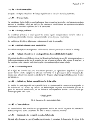 Página 8 de 59


Art. 38. —Servicios excluidos.

No podrá ser objeto del contrato de trabajo la prestación de servicios ilícitos o prohibidos.

Art. 39. —Trabajo ilícito.

Se considerará ilícito el objeto cuando el mismo fuese contrario a la moral y a las buenas costumbres
pero no se considerará tal si, por las leyes, las ordenanzas municipales o los reglamentos de policía
se consintiera, tolerara o regulara a través de los mismos.

Art. 40. —Trabajo prohibido.

Se considerará prohibido el objeto cuando las normas legales o reglamentarias hubieren vedado el
empleo de determinadas personas o en determinadas tareas, épocas o condiciones.

La prohibición del objeto del contrato está siempre dirigida al empleador.

Art. 41. —Nulidad del contrato de objeto ilícito.

El contrato de objeto ilícito no produce consecuencias entre las partes que se deriven de esta ley.

Art. 42. —Nulidad del contrato de objeto prohibido. Inoponibilidad al trabajador.

El contrato de objeto prohibido no afectará el derecho del trabajador a percibir las remuneraciones o
indemnizaciones que se deriven de su extinción por tal causa, conforme a las normas de esta ley y a
las previstas en los estatutos profesionales y las convenciones colectivas de trabajo.

Art. 43. —Prohibición parcial.

Si el objeto del contrato fuese sólo parcialmente prohibido, su supresión no perjudicará lo que del
mismo resulte válido, siempre que ello sea compatible con la prosecución de la vinculación. En
ningún caso tal supresión parcial podrá afectar los derechos adquiridos por el trabajador en el curso
de la relación.

Art. 44. —Nulidad por ilicitud o prohibición. Su declaración.

La nulidad del contrato por ilicitud o prohibición de su objeto tendrá las consecuencias asignadas en
los artículos 41 y 42 de esta ley y deberá ser declarada por los jueces, aun sin mediar petición de
parte. La autoridad administrativa, en los límites de su competencia, mandará cesar los actos que
lleven aparejados tales vicios.

                                            CAPITULO V

                                De la formación del contrato de trabajo

Art. 45. —Consentimiento.

El consentimiento debe manifestarse por propuestas hechas por una de las partes del contrato de
trabajo, dirigidas a la otra y aceptadas por ésta, se trate de ausentes o presentes.

Art. 46. —Enunciación del contenido esencial. Suficiencia.

Bastará, a los fines de la expresión del consentimiento, el enunciado de lo esencial del objeto de la
 