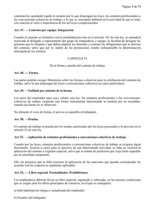 Página 9 de 59


contratación, quedando regido lo restante por lo que dispongan las leyes, los estatutos profesionales o
las convenciones colectivas de trabajo, o lo que se conceptúe habitual en la actividad de que se trate,
con relación al valor e importancia de los servicios comprometidos.

Art. 47. — Contrato por equipo. Integración.

Cuando el contrato se formalice con la modalidad prevista en el artículo 101 de esta ley, se entenderá
reservada al delegado o representante del grupo de trabajadores o equipo, la facultad de designar las
personas que lo integran y que deban adquirir los derechos y contraer las obligaciones que se derivan
del contrato, salvo que por la índole de las prestaciones resulte indispensable la determinación
anticipada de los mismos.

                                           CAPITULO VI

                             De la forma y prueba del contrato de trabajo

Art. 48. — Forma.

Las partes podrán escoger libremente sobre las formas a observar para la celebración del contrato de
trabajo, salvo lo que dispongan las leyes o convenciones colectivas en casos particulares.

Art. 49. —Nulidad por omisión de la forma.

Los actos del empleador para cuya validez esta ley, los estatutos profesionales o las convenciones
colectivas de trabajo exigieran una forma instrumental determinada se tendrán por no sucedidos
cuando esa forma no se observare.

No obstante el vicio de forma, el acto no es oponible al trabajador.

Art. 50. —Prueba.

El contrato de trabajo se prueba por los modos autorizados por las leyes procesales y lo previsto en el
artículo 23 de esta ley.

Art. 51. —Aplicación de estatutos profesionales o convenciones colectivas de trabajo.

Cuando por las leyes, estatutos profesionales o convenciones colectivas de trabajo se exigiera algún
documento, licencia o carné para el ejercicio de una determinada actividad, su falta no excluirá la
aplicación del estatuto o régimen especial, salvo que se tratara de profesión que exija título expedido
por la autoridad competente.

Ello sin perjuicio que la falta ocasione la aplicación de las sanciones que puedan corresponder de
acuerdo con los respectivos regímenes aplicables.

Art. 52. — Libro especial. Formalidades. Prohibiciones.

Los empleadores deberán llevar un libro especial, registrado y rubricado, en las mismas condiciones
que se exigen para los libros principales de comercio, en el que se consignará:

a) Individualización íntegra y actualizada del empleador.

b) Nombre del trabajador.
 