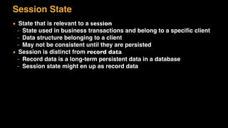 Session State
▪ State that is relevant to a session
– State used in business transactions and belong to a speciﬁc client
– Data structure belonging to a client
– May not be consistent until they are persisted
▪ Session is distinct from record data
– Record data is a long-term persistent data in a database
– Session state might en up as record data
 