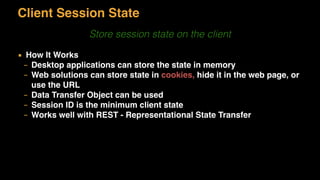Client Session State
Store session state on the client
▪ How It Works
– Desktop applications can store the state in memory
– Web solutions can store state in cookies, hide it in the web page, or
use the URL
– Data Transfer Object can be used
– Session ID is the minimum client state
– Works well with REST - Representational State Transfer
 