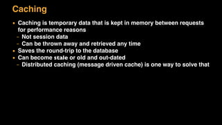 Caching
▪ Caching is temporary data that is kept in memory between requests
for performance reasons
– Not session data
– Can be thrown away and retrieved any time
▪ Saves the round-trip to the database
▪ Can become stale or old and out-dated
– Distributed caching (message driven cache) is one way to solve that
 