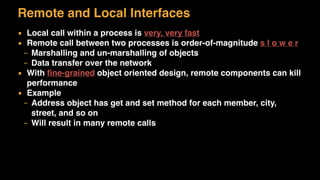 Remote and Local Interfaces
▪ Local call within a process is very, very fast
▪ Remote call between two processes is order-of-magnitude s l o w e r
– Marshalling and un-marshalling of objects
– Data transfer over the network
▪ With ﬁne-grained object oriented design, remote components can kill
performance
▪ Example
– Address object has get and set method for each member, city,
street, and so on
– Will result in many remote calls
 