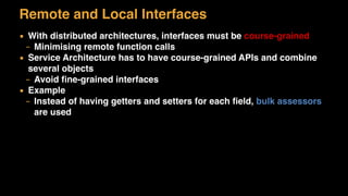 Remote and Local Interfaces
▪ With distributed architectures, interfaces must be course-grained
– Minimising remote function calls
▪ Service Architecture has to have course-grained APIs and combine
several objects
– Avoid ﬁne-grained interfaces
▪ Example
– Instead of having getters and setters for each ﬁeld, bulk assessors
are used
 