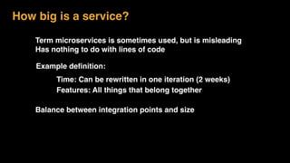 Term microservices is sometimes used, but is misleading
Has nothing to do with lines of code
How big is a service?
Example definition:
Balance between integration points and size
Time: Can be rewritten in one iteration (2 weeks)
Features: All things that belong together
 